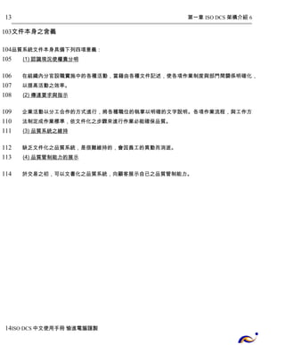 第一章 ISO DCS 架構介紹 6 
13 
103 
文件本身之含義 
104 
105 
106 
107 
108 
109 
110 
111 
112 
113 
114 
品質系統文件本身具備下列四項意義： 
(1) 認識現況使權責分明 
在組織內分官設職實施中的各種活動，當藉由各種文件記述，使各項作業制度與部門間關係明確化， 
以提高活動之效率。 
(2) 傳達要求與指示 
企業活動以分工合作的方式進行，將各種職位的執掌以明確的文字說明。各項作業流程，與工作方 
法制定成作業標準，依文件化之步驟來進行作業必能確保品質。 
(3) 品質系統之維持 
缺乏文件化之品質系統，是很難維持的，會因員工的異動而消逝。 
(4) 品質管制能力的展示 
於交易之初，可以文書化之品質系統，向顧客展示自已之品質管制能力。 
14 
ISO DCS中文使用手冊 愉進電腦謹製 
 