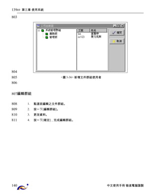 69 第三章 使用系統 
<圖3-36> 新增文件群組使用者 
編輯群組 
1. 點選欲編輯之文件群組。 
2. 按一下[編輯群組]。 
3. 更改資料。 
4. 按一下[確定]，完成編輯群組。 
中文使用手冊 愉進電腦謹製 
139 
803 
804 
805 
806 
807 
808 
809 
810 
811 
140 
 