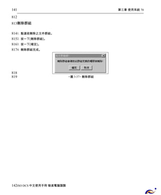 第三章 使用系統 70 
141 
812 
813 
刪除群組 
814 
815 
816 
817 
1. 點選欲刪除之文件群組。 
2. 按一下[刪除群組]。 
3. 按一下[確定]。 
4. 刪除群組完成。 
<圖3-37> 刪除群組 
818 
819 
142 
ISO DCS中文使用手冊 愉進電腦謹製 
 