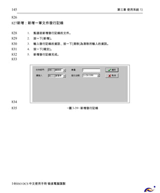 第三章 使用系統 72 
145 
826 
827 
新增：新增一筆文件發行記錄 
1. 點選欲新增發行記錄的文件。 
2. 按一下[新增]。 
3. 輸入發行記錄的資訊，按一下[清除]為清除所輸入的資訊。 
4. 按一下[確定]。 
5. 新增發行記錄完成。 
<圖3-39> 新增發行記錄 
828 
829 
830 
831 
832 
833 
834 
835 
146 
ISO DCS中文使用手冊 愉進電腦謹製 
 