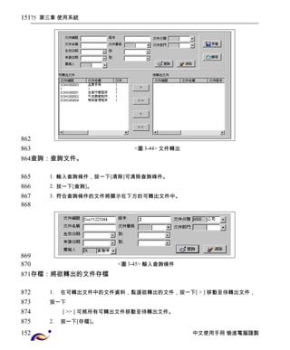 75 第三章 使用系統 
<圖3-44> 文件轉出 
查詢：查詢文件。 
1. 輸入查詢條件，按一下[清除]可清除查詢條件。 
2. 按一下[查詢]。 
3. 符合查詢條件的文件將顯示在下方的可轉出文件中。 
<圖3-45> 輸入查詢條件 
存檔：將欲轉出的文件存檔 
1. 在可轉出文件中的文件資料，點選欲轉出的文件，按一下[ > ] 移動至待轉出文件， 
按一下 
[ >> ] 可將所有可轉出文件移動至待轉出文件。 
2. 按一下[存檔]。 
中文使用手冊 愉進電腦謹製 
151 
862 
863 
864 
865 
866 
867 
868 
869 
870 
871 
872 
873 
874 
875 
152 
 