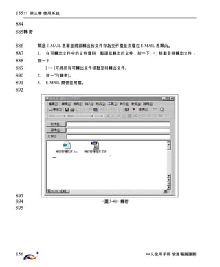 77 第三章 使用系統 
轉寄 
開啟E-MAIL表單並將欲轉出的文件存為文件檔並夾檔在E-MAIL表單內。 
1. 在可轉出文件中的文件資料，點選欲轉出的文件，按一下[ > ] 移動至待轉出文件， 
按一下 
[ >> ]可將所有可轉出文件移動至待轉出文件。 
2. 按一下[轉寄]。 
3. E-MAIL開啓並附檔。 
<圖3-48> 轉寄 
中文使用手冊 愉進電腦謹製 
155 
884 
885 
886 
887 
888 
889 
890 
891 
892 
893 
894 
895 
156 
 