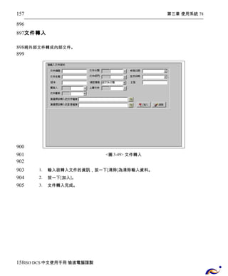 第三章 使用系統 78 
157 
896 
897 
文件轉入 
898 
899 
將外部文件轉成內部文件。 
<圖3-49> 文件轉入 
1. 輸入欲轉入文件的資訊，按一下[清除]為清除輸入資料。 
2. 按一下[加入]。 
3. 文件轉入完成。 
900 
901 
902 
903 
904 
905 
158 
ISO DCS中文使用手冊 愉進電腦謹製 
 
