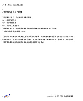 7 第一章 ISO DCS 架構介紹 
文件與品質系統之評價 
用於稽核之目的，程序文件是客觀的證據： 
(1). 製程已經界定 
(2). 程序業經核准 
(3). 程序納入變更管制 
唯有在此情況下，內部與外部稽核才能提供有意義的配置與應用適當性之評價。 
文件可作為品質改進之支柱 
文件對品質改進而言甚為重要，當程序由文件列管後，經由配置與應用之後就可能有信心決定現行事情 
是怎麼做的，並決定如何衡量現行的績效，則可靠的變更效果之衡量得以增進。尤有進者，經由文件處 
理列管的標準作業程序能用以維持從品質改進所得到的好處 
ISO DCS中文使用手冊 愉進電腦謹製 
15 
115 
116 
117 
118 
119 
120 
121 
122 
123 
124 
125 
16 
 