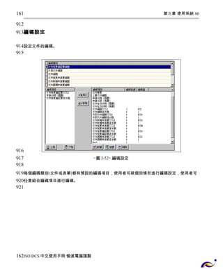 第三章 使用系統 80 
161 
912 
913 
編碼設定 
914 
915 
設定文件的編碼。 
<圖3-52> 編碼設定 
916 
917 
918 
919 
920 
921 
每個編碼類別(文件或表單)都有預設的編碼項目，使用者可視個別情形進行編碼設定，使用者可 
任意組合編碼項目進行編碼。 
162 
ISO DCS中文使用手冊 愉進電腦謹製 
 