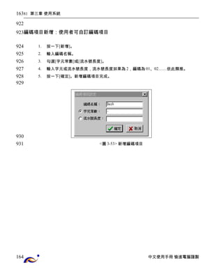 81 第三章 使用系統 
編碼項目新增：使用者可自訂編碼項目 
1. 按一下[新增]。 
2. 輸入編碼名稱。 
3. 勾選[字元常數]或[流水號長度]。 
4. 輸入字元或流水號長度，流水號長度如果為2，編碼為01、02……依此類推。 
5. 按一下[確定]。新增編碼項目完成。 
<圖3-53> 新增編碼項目 
中文使用手冊 愉進電腦謹製 
163 
922 
923 
924 
925 
926 
927 
928 
929 
930 
931 
164 
 