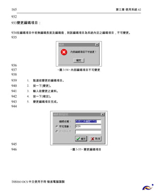 第三章 使用系統 82 
165 
932 
933 
變更編碼項目： 
934 
935 
在編碼項目中若無編碼長度及編碼值，則該編碼項目為系統內定之編碼項目，不可變更。 
<圖3-54> 內部編碼項目不可變更 
1. 點選欲變更的編碼項目。 
2. 按一下[變更]。 
3. 輸入欲變更之資料。 
4. 按一下[確定]。 
5. 變更編碼項目完成。 
<圖3-55> 變更編碼項目 
936 
937 
938 
939 
940 
941 
942 
943 
944 
945 
946 
166 
ISO DCS中文使用手冊 愉進電腦謹製 
 
