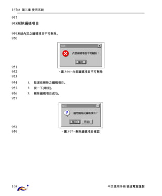 83 第三章 使用系統 
刪除編碼項目 
系統內定之編碼項目不可刪除。 
<圖3-56> 內部編碼項目不可刪除 
1. 點選欲刪除之編碼項目。 
2. 按一下[確定]。 
3. 刪除編碼項目成功。 
<圖3-57> 刪除編碼項目確認 
中文使用手冊 愉進電腦謹製 
167 
947 
948 
949 
950 
951 
952 
953 
954 
955 
956 
957 
958 
959 
168 
 