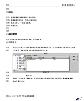 第三章 使用系統 84 
169 
960 
961 
編碼 
962 
963 
964 
965 
966 
967 
968 
1. 點選欲編碼的編碼類別(文件或表單)。 
2. 點選編碼項目並按一下[加入]或[移除]。 
3. 使用[上移]、[下移]組合編碼。 
4. 編碼完成。 
備份管理 
969 
970 
可以將您需要的文件備份成檔案，以方便管理。 
選擇文件 
您可以如下圖(3-58 )直接選擇內外部我們想要備份的文件，可以選擇單一文件或多份文件做 
一次備份，這樣可以更方便和彈性的管理您的文件。 
圖(3-58) 
選擇好了文件後按下 備份 鍵，此時你所選擇的檔案會自動增加到下面的 備份檔案管理 
框內了 圖(3-59 )， 
971 
972 
973 
974 
975 
976 
170 
ISO DCS中文使用手冊 愉進電腦謹製 
 