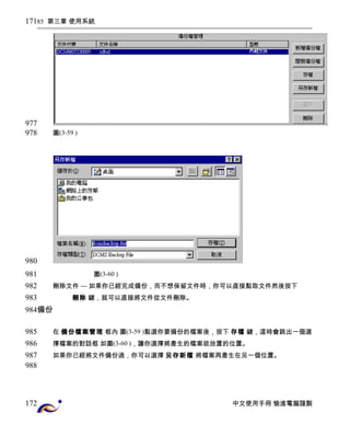 85 第三章 使用系統 
圖(3-59 ) 
圖(3-60 ) 
刪除文件 --- 如果你已經完成備份，而不想保留文件時，你可以直接點取文件然後按下 
刪除 鍵，就可以直接將文件從文件刪除。 
備份 
在 備份檔案管理 框內 圖(3-59 )點選你要備份的檔案後，按下 存檔 鍵，這時會跳出一個選 
擇檔案的對話框 如圖(3-60 )，讓你選擇將產生的檔案欲放置的位置。 
如果你已經將文件備份過，你可以選擇 另存新檔 將檔案再產生在另一個位置。 
中文使用手冊 愉進電腦謹製 
171 
977 
978 
980 
981 
982 
983 
984 
985 
986 
987 
988 
172 
 