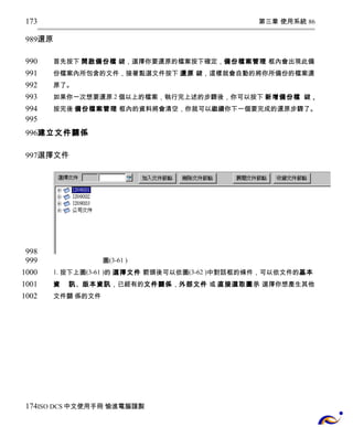 第三章 使用系統 86 
173 
989 
還原 
首先按下 開啟備份檔 鍵，選擇你要還原的檔案按下確定，備份檔案管理 框內會出現此備 
份檔案內所包含的文件，接著點選文件按下 還原 鍵，這樣就會自動的將你所備份的檔案還 
原了。 
如果你一次想要還原2個以上的檔案，執行完上述的步驟後，你可以按下 新增備份檔 鍵， 
按完後 備份檔案管理 框內的資料將會清空，你就可以繼續你下一個要完成的還原步驟了。 
990 
991 
992 
993 
994 
995 
996 
建立文件關係 
選擇文件 
圖(3-61 ) 
1. 按下上圖(3-61 )的 選擇文件 箭頭後可以依圖(3-62 )中對話框的條件，可以依文件的基本 
資 訊、版本資訊，已經有的文件關係，外部文件 或 直接選取圖示 選擇你想產生其他 
文件關 係的文件 
997 
998 
999 
1000 
1001 
1002 
174 
ISO DCS中文使用手冊 愉進電腦謹製 
 