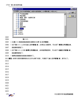 87 第三章 使用系統 
圖(3-62) 
2. 在圖(3-61)裡直接點選被產生關係的 文件 或 文件類別， 
3. 按下圖(3-61 ) 上方的 加入文件節點 鍵，(如果加入錯誤時，可以按下 刪除文件節點 鍵， 
就能刪除節點了) 
4. 按下圖(3-61) 上方的 展開文件節點 鍵，(如果展開錯誤時，可以按下 收縮文件節點 鍵， 
就能關閉節點了) 
5. 離開這個畫面後就會自動儲存了。 
備註: 如果只是想把關係發生在文件分類下的話，只要按下 加入文件節點 鍵，就可以了。 
中文使用手冊 愉進電腦謹製 
175 
1003 
1004 
1005 
1006 
1007 
1008 
1009 
1010 
1011 
1012 
1013 
1014 
1015 
1016 
1017 
1018 
1019 
1020 
1021 
1022 
1023 
176 
 