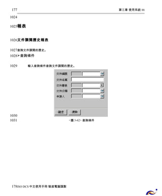 第三章 使用系統 88 
177 
1024 
1025 
報表 
文件調閱歷史報表 
1026 
1027 
1028 
查詢文件調閱的歷史。 
查詢條件 
輸入查詢條件查詢文件調閱的歷史。 
<圖3-62> 查詢條件 
1029 
1030 
1031 
178 
ISO DCS中文使用手冊 愉進電腦謹製 
 