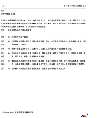 第一章 ISO DCS 架構介紹 8 
17 
126 
127 
文件與訓練 
128 
129 
130 
131 
維持所配置與應用的程序之一致性，會產生結合文件、技巧與人員訓練之結果，在每一種情況下，文件 
的範圍與技巧的範圍以及訓練之間應尋求其均衡，用以保持文件在合理的水準，如此得以維持一段適當 
期間執行品質系統稽核時，在心中應保有此均衡之念。 
建立品質系統文件應注意事項 
(1). 所有文件均賦予編號 
(2). 利用圖與流程圖來說明各分面的產品流程，例如：客戶需求、訂單、規格、程序、製造、倉儲、交運、 
售後服務、行銷等。 
(3). 開發一些雙語文件手冊，左邊中文，右邊英文可供國外客戶或認證機構之需。 
(4). 若尚未建立制度的公司要先從要求每一層級的負責人寫下他們現在所做的，這需由總經理、廠 
長、部門經理、組長、作業員等一齊來做。 
(5). 實施品質系統是現行管理文化的一種改變，每個人都要接受訓練，使人人對品質產生一致的看 
法，由高階管理者領導，作業活動則由下往上，因為第一線的工作人員對事情瞭解的最清楚。 
(6). 需要擬定一份品質計劃作為品質發展、品質思考與執行品質活動之用。 
132 
133 
134 
135 
136 
137 
138 
139 
140 
18 
ISO DCS中文使用手冊 愉進電腦謹製 
 