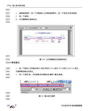 89 第三章 使用系統 
1. 選擇查詢條件，按一下[清除輸入]可清除查詢條件，按一下[取消]可取消查詢。 
2. 按一下[確定] 
3. 文件調閱歷史查詢完成。 
<圖3-64> 文件調閱歷史記錄報表格式 
報表輸出 
1. 按一下報表上方的輸出格式 “純文字格式 ,Excel格式 ,Word 格式 ,Rich Text格式， 
可選擇報表輸出的格式。 
2. 按一下[確定]後，可供選擇[即地開啟]或[檔案下載]的服務。 
<圖3-6> 輸出格式選擇 
中文使用手冊 愉進電腦謹製 
179 
1032 
1033 
1034 
1035 
1036 
1037 
1038 
1039 
1040 
1041 
1042 
1043 
1044 
1045 
1046 
180 
 