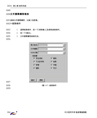 91 第三章 使用系統 
文件調閱權限報表 
查詢文件調閱權限，以員工為對象。 
查詢條件 
1. 選擇查詢條件，按一下[清除輸入]為清除查詢條件。 
2. 按一下[確定]。 
3. 文件調閱權限查詢完成。 
<圖3-67> 查詢條件 
中文使用手冊 愉進電腦謹製 
183 
1049 
1050 
1051 
1052 
1053 
1054 
1055 
1056 
1057 
1058 
1059 
184 
 