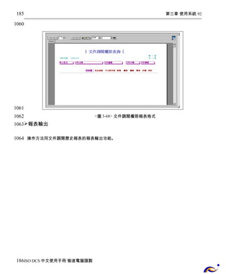 第三章 使用系統 92 
<圖3-68> 文件調閱權限報表格式 
185 
1060 
1061 
1062 
1063 
報表輸出 
操作方法同文件調閱歷史報表的報表輸出功能。 
1064 
186 
ISO DCS中文使用手冊 愉進電腦謹製 
 