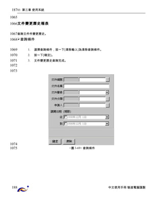 93 第三章 使用系統 
文件變更歷史報表 
查詢文件件變更歷史。 
查詢條件 
1. 選擇查詢條件，按一下[清除輸入]為清除查詢條件。 
2. 按一下[確定]。 
3. 文件變更歷史查詢完成。 
<圖3-69> 查詢條件 
中文使用手冊 愉進電腦謹製 
187 
1065 
1066 
1067 
1068 
1069 
1070 
1071 
1072 
1073 
1074 
1075 
188 
 