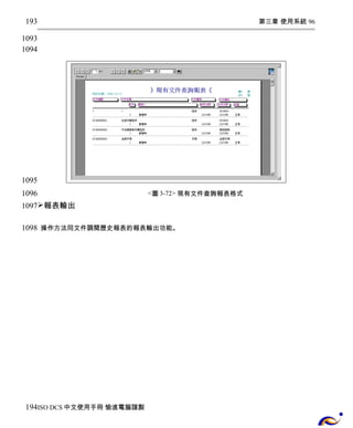 第三章 使用系統 96 
<圖3-72> 現有文件查詢報表格式 
193 
1093 
1094 
1095 
1096 
1097 
報表輸出 
操作方法同文件調閱歷史報表的報表輸出功能。 
1098 
194 
ISO DCS中文使用手冊 愉進電腦謹製 
 