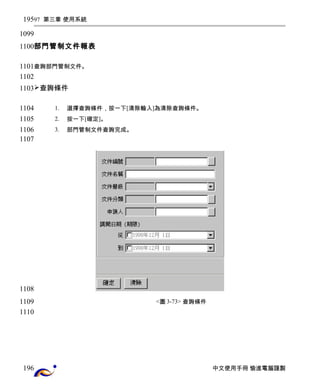 97 第三章 使用系統 
部門管制文件報表 
查詢部門管制文件。 
查詢條件 
1. 選擇查詢條件，按一下[清除輸入]為清除查詢條件。 
2. 按一下[確定]。 
3. 部門管制文件查詢完成。 
<圖3-73> 查詢條件 
中文使用手冊 愉進電腦謹製 
195 
1099 
1100 
1101 
1102 
1103 
1104 
1105 
1106 
1107 
1108 
1109 
1110 
196 
 