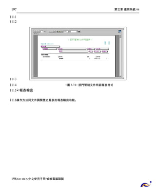 第三章 使用系統 98 
<圖3-74> 部門管制文件明細報表格式 
197 
1111 
1112 
1113 
1114 
1115 
報表輸出 
1116 
操作方法同文件調閱歷史報表的報表輸出功能。 
198 
ISO DCS中文使用手冊 愉進電腦謹製 
 