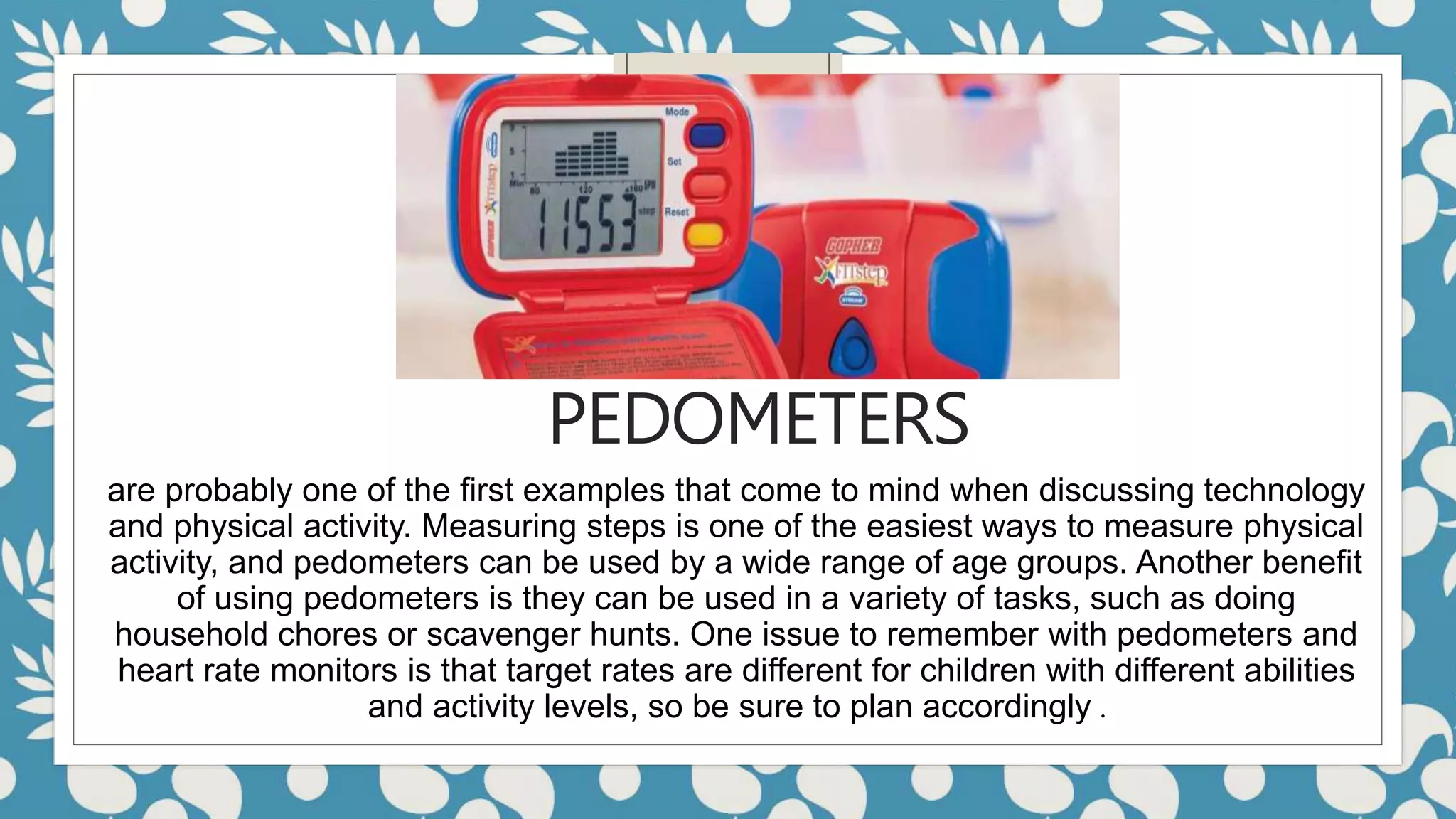 PEDOMETERS
are probably one of the first examples that come to mind when discussing technology
and physical activity. Measuring steps is one of the easiest ways to measure physical
activity, and pedometers can be used by a wide range of age groups. Another benefit
of using pedometers is they can be used in a variety of tasks, such as doing
household chores or scavenger hunts. One issue to remember with pedometers and
heart rate monitors is that target rates are different for children with different abilities
and activity levels, so be sure to plan accordingly .
 
