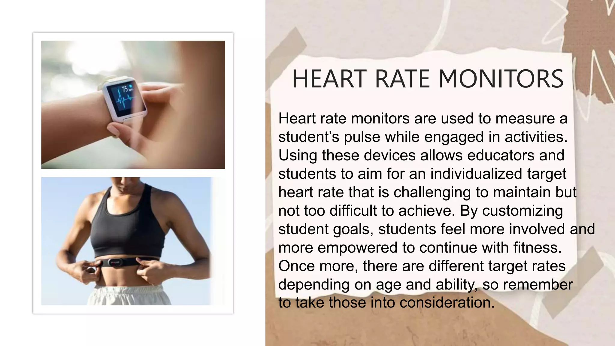 HEART RATE MONITORS
Heart rate monitors are used to measure a
student’s pulse while engaged in activities.
Using these devices allows educators and
students to aim for an individualized target
heart rate that is challenging to maintain but
not too difficult to achieve. By customizing
student goals, students feel more involved and
more empowered to continue with fitness.
Once more, there are different target rates
depending on age and ability, so remember
to take those into consideration.
 
