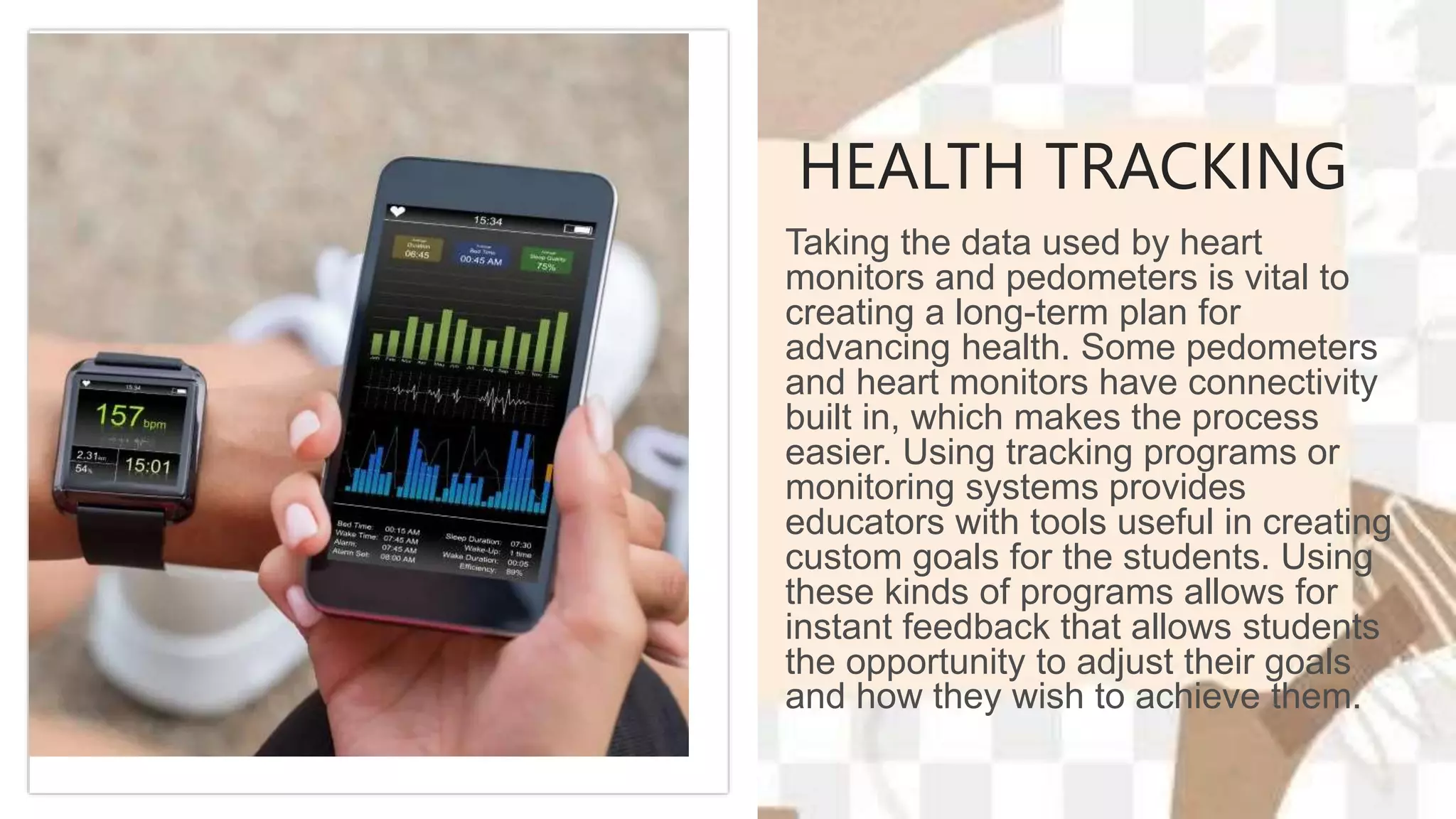 HEALTH TRACKING
Taking the data used by heart
monitors and pedometers is vital to
creating a long-term plan for
advancing health. Some pedometers
and heart monitors have connectivity
built in, which makes the process
easier. Using tracking programs or
monitoring systems provides
educators with tools useful in creating
custom goals for the students. Using
these kinds of programs allows for
instant feedback that allows students
the opportunity to adjust their goals
and how they wish to achieve them.
 