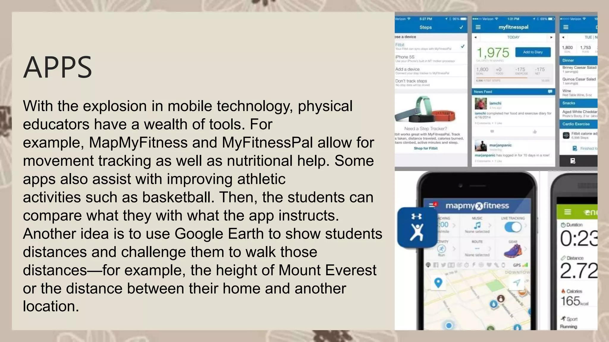 With the explosion in mobile technology, physical
educators have a wealth of tools. For
example, MapMyFitness and MyFitnessPal allow for
movement tracking as well as nutritional help. Some
apps also assist with improving athletic
activities such as basketball. Then, the students can
compare what they with what the app instructs.
Another idea is to use Google Earth to show students
distances and challenge them to walk those
distances—for example, the height of Mount Everest
or the distance between their home and another
location.
APPS
 