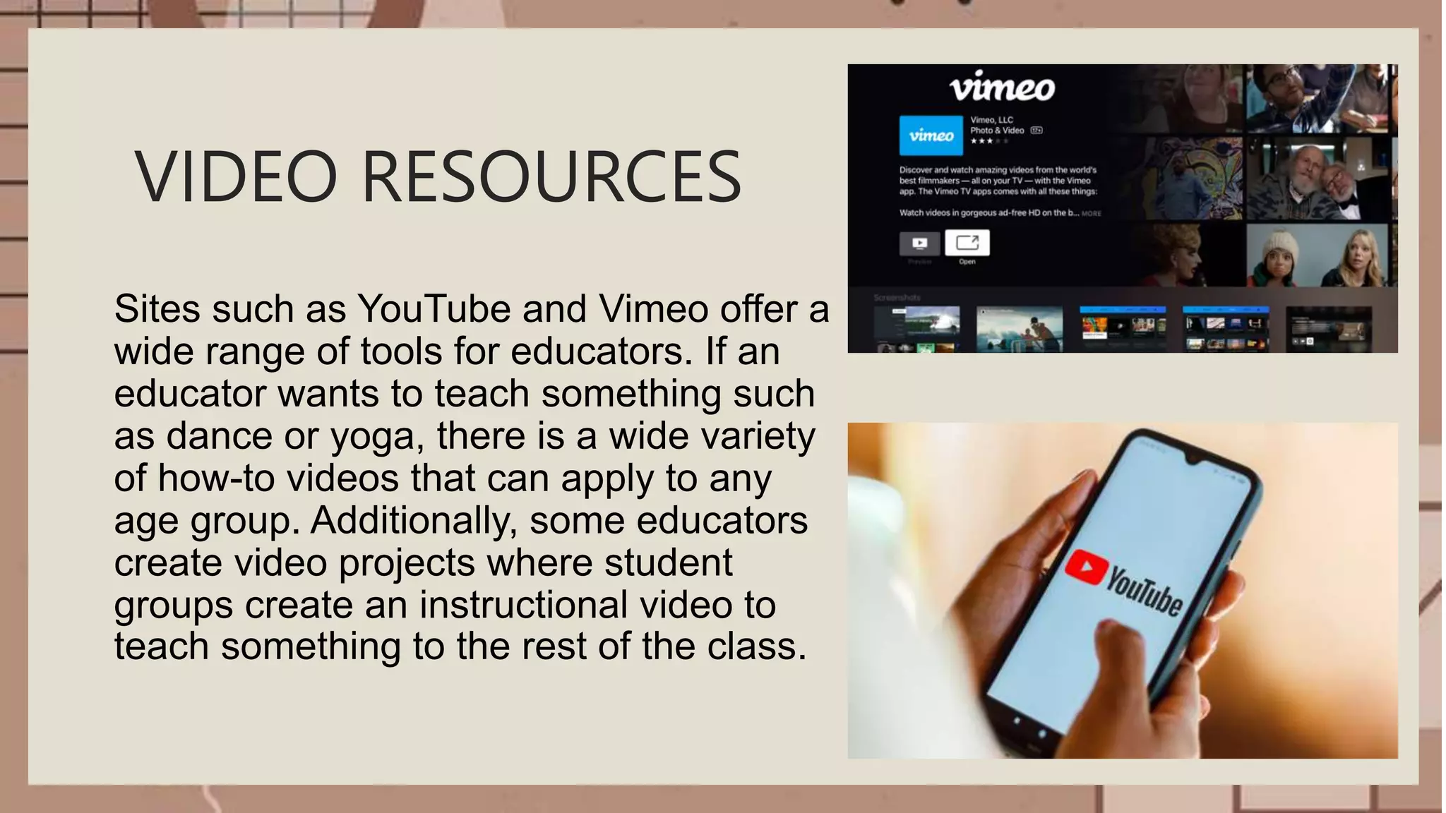 VIDEO RESOURCES
Sites such as YouTube and Vimeo offer a
wide range of tools for educators. If an
educator wants to teach something such
as dance or yoga, there is a wide variety
of how-to videos that can apply to any
age group. Additionally, some educators
create video projects where student
groups create an instructional video to
teach something to the rest of the class.
 