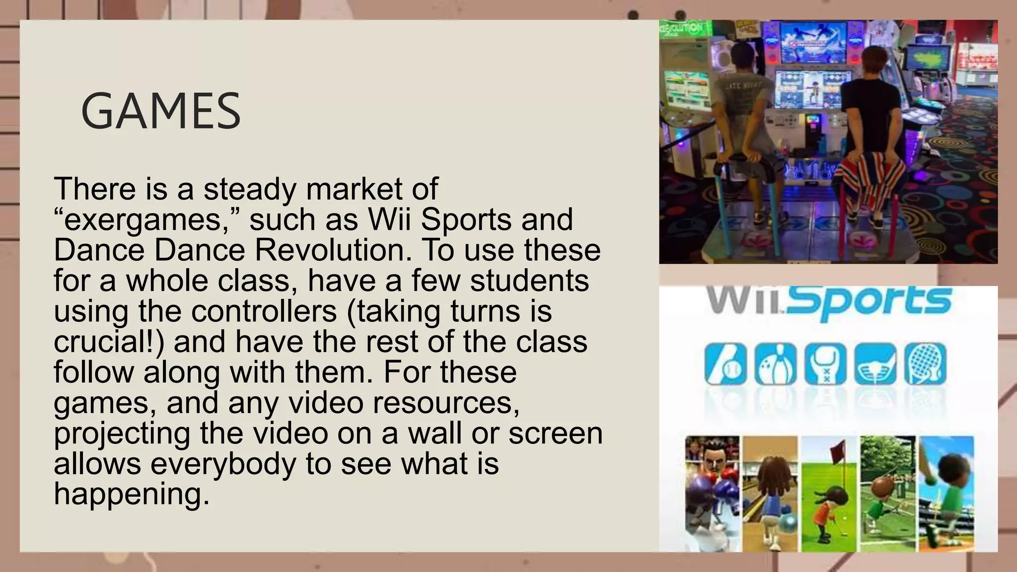 GAMES
There is a steady market of
“exergames,” such as Wii Sports and
Dance Dance Revolution. To use these
for a whole class, have a few students
using the controllers (taking turns is
crucial!) and have the rest of the class
follow along with them. For these
games, and any video resources,
projecting the video on a wall or screen
allows everybody to see what is
happening.
 