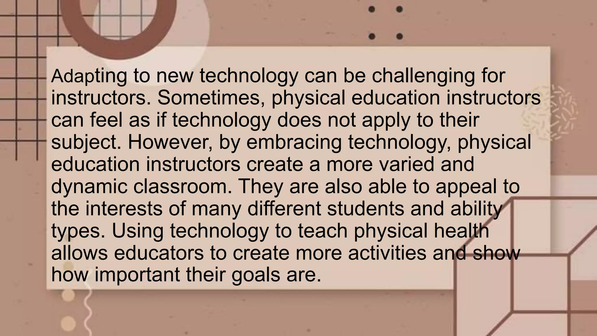 Adapting to new technology can be challenging for
instructors. Sometimes, physical education instructors
can feel as if technology does not apply to their
subject. However, by embracing technology, physical
education instructors create a more varied and
dynamic classroom. They are also able to appeal to
the interests of many different students and ability
types. Using technology to teach physical health
allows educators to create more activities and show
how important their goals are.
 