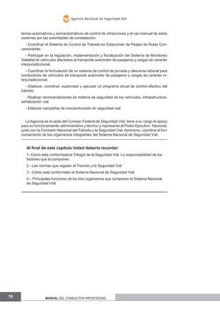 Agencia Nacional de Seguridad Vial

temas automáticos y semiautomáticos de control de infracciones y el uso manual de estos
sistemas por las autoridades de constatación;
- Coordinar el Sistema de Control de Tránsito en Estaciones de Peajes de Rutas Concesionadas;
- Participar en la regulación, implementación y fiscalización del Sistema de Monitoreo
Satelital de vehículos afectados al transporte automotor de pasajeros y cargas de carácter
interjurisdiccional;
- Coordinar la formulación de un sistema de control de jornada y descanso laboral para
conductores de vehículos de transporte automotor de pasajeros y cargas de carácter interjurisdiccional;
- Elaborar, coordinar, supervisar y ejecutar un programa anual de control efectivo del
tránsito;
- Realizar recomendaciones en materia de seguridad de los vehículos, infraestructura,
señalización vial;
- Elaborar campañas de concientización en seguridad vial;
La Agencia es la sede del Consejo Federal de Seguridad Vial, tiene a su cargo el apoyo
para su funcionamiento administrativo y técnico y representa al Poder Ejecutivo Nacional,
junto con la Comisión Nacional del Tránsito y la Seguridad Vial. Asimismo, coordina el funcionamiento de los organismos integrantes del Sistema Nacional de Seguridad Vial.

Al final de este capítulo Usted debería recordar:
1- Cómo esta conformada la Trilogía de la Seguridad Vial. La responsabilidad de los
factores que la componen.
2 - Las normas que regulan el Transito y la Seguridad Vial
3 - Cómo está conformado el Sistema Nacional de Seguridad Vial.
4 - Principales funciones de los tres organismos que componen el Sistema Nacional
de Seguridad Vial

18

Manual del conductor profesional

 