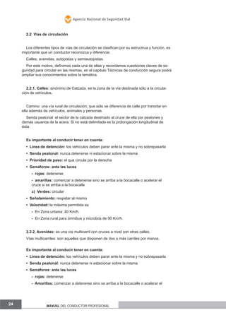Agencia Nacional de Seguridad Vial

2.2 Vías de circulación
Los diferentes tipos de vías de circulación se clasifican por su estructrua y función, es
importante que un conductor reconozca y diferencie:
Calles, avenidas, autopistas y semiautopistas.
Por este motivo, definimos cada una de ellas y recordamos cuestiones claves de seguridad para circular en las mismas, en el capitulo Técnicas de conducción segura podrá
ampliar sus conocimientos sobre la temática.
2.2.1. Calles: sinónimo de Calzada, es la zona de la vía destinada sólo a la circulación de vehículos.
Camino: una vía rural de circulación, que sólo se diferencia de calle por transitar en
ella además de vehículos, animales y personas.
Senda peatonal: el sector de la calzada destinado al cruce de ella por peatones y
demás usuarios de la acera. Si no está delimitada es la prolongación longitudinal de
ésta.
Es importante al conducir tener en cuenta:
• Línea de detención: los vehículos deben parar ante la misma y no sobrepasarla
• Senda peatonal: nunca detenerse ni estacionar sobre la misma
• Prioridad de paso: el que circula por la derecha
• Semáforos: ante las luces
- rojas: detenerse
- amarillas: comenzar a detenerse sino se arriba a la bocacalle o acelerar el
cruce si se arriba a la bocacalle
c) Verdes: circular
• Señalamiento: respetar al mismo
• Velocidad: la máxima permitida es
- En Zona urbana: 40 Km/h.
- En Zona rural para ómnibus y microbús de 90 Km/h.
2.2.2. Avenidas: es una via multicarril con cruces a nivel con otras calles.
Vías multicarriles: son aquellas que disponen de dos o más carriles por manos.
Es importante al conducir tener en cuenta:
• Línea de detención: los vehículos deben parar ante la misma y no sobrepasarla
• Senda peatonal: nunca detenerse ni estacionar sobre la misma
• Semáforos: ante las luces
- rojas: detenerse
- Amarillas: comenzar a detenerse sino se arriba a la bocacalle o acelerar el

24

Manual del conductor profesional

 