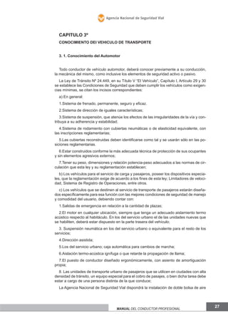 Agencia Nacional de Seguridad Vial

CAPITULO 3º
CONOCIMIENTO DEl VEHICULO DE TRANSPORTE
3. 1. Conocimiento del Automotor
Todo conductor de vehículo automotor, deberá conocer previamente a su conducción,
la mecánica del mismo, como inclusive los elementos de seguridad activo o pasivo.
La Ley de Tránsito Nº 24.449, en su Título V “El Vehículo”, Capítulo I, Artículo 29 y 30
se establece las Condiciones de Seguridad que deben cumplir los vehículos como exigencias mínimas, se citan los incisos correspondientes:
a) En general:
1.Sistema de frenado, permanente, seguro y eficaz.
2.Sistema de dirección de iguales características;
3.Sistema de suspensión, que atenúe los efectos de las irregularidades de la vía y contribuya a su adherencia y estabilidad;
4.Sistema de rodamiento con cubiertas neumáticas o de elasticidad equivalente, con
las inscripciones reglamentarias;
5.Las cubiertas reconstruidas deben identificarse como tal y se usarán sólo en las posiciones reglamentarias.
6.Estar construidos conforme la más adecuada técnica de protección de sus ocupantes
y sin elementos agresivos externos;
7.Tener su peso, dimensiones y relación potencia-peso adecuados a las normas de circulación que esta ley y su reglamentación establecen;
b) Los vehículos para el servicio de carga y pasajeros, poseer los dispositivos especiales, que la reglamentación exige de acuerdo a los fines de esta ley; Limitadores de velocidad, Sistema de Registro de Operaciones, entre otros.
c) Los vehículos que se destinen al servicio de transporte de pasajeros estarán diseñados específicamente para esa función con las mejores condiciones de seguridad de manejo
y comodidad del usuario, debiendo contar con:
1.Salidas de emergencia en relación a la cantidad de plazas;
2.El motor en cualquier ubicación, siempre que tenga un adecuado aislamiento termo
acústico respecto al habitáculo. En los del servicio urbano el de las unidades nuevas que
se habiliten, deberá estar dispuesto en la parte trasera del vehículo;
3. Suspensión neumática en los del servicio urbano o equivalente para el resto de los
servicios;
4.Dirección asistida;
5.Los del servicio urbano; caja automática para cambios de marcha;
6.Aislación termo-acústica ignífuga o que retarde la propagación de llama;
7.El puesto de conductor diseñado ergonómicamente, con asiento de amortiguación
propia;
8. Las unidades de transporte urbano de pasajeros que se utilicen en ciudades con alta
densidad de tránsito, un equipo especial para el cobro de pasajes, o bien dicha tarea debe
estar a cargo de una persona distinta de la que conduce;
La Agencia Nacional de Seguridad Vial dispondrá la instalación de doble bolsa de aire

Manual del conductor profesional

27

 