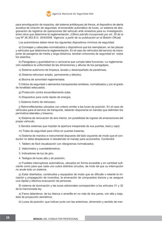 Agencia Nacional de Seguridad Vial

para amortiguación de impactos, del sistema antibloqueo de frenos, el dispositivo de alerta
acústica de cinturón de seguridad, el encendido automático de luces, un sistema de desgravación de registros de operaciones del vehículo ante siniestros para su investigación,
entre otros que determine la reglamentación. (Último párrafo incorporado por art. 29 de la
Ley Nº 26.363 B.o. 30/4/2008. Vigencia: a partir de su publicación en el Boletín oficial)
Los automotores deben tener los siguientes dispositivos mínimos de seguridad:
a) Correajes y cabezales normalizados o dispositivos que los reemplacen, en las plazas
y vehículos que determina la reglamentación. En el caso de vehículos del servicio de transporte de pasajeros de media y larga distancia, tendrán cinturones de seguridad en todos
los asientos;
b) Paragolpes y guardabarros o carrocería que cumpla tales funciones. La reglamentación establece la uniformidad de las dimensiones y alturas de los paragolpes;
c) Sistema autónomo de limpieza, lavado y desempañado de parabrisas;
d) Sistema retrovisor amplio, permanente y efectivo;
e) Bocina de sonoridad reglamentada;
f) Vidrios de seguridad o elementos transparentes similares, normalizados y con el grado
de tonalidad adecuados;
g) Protección contra encandilamiento solar;
h) Dispositivo para corte rápido de energía;
i) Sistema motriz de retroceso;
j) Retrorreflectantes ubicados con criterio similar a las luces de posición. En el caso de
vehículos para el servicio de transporte, deberán disponerse en bandas que delimiten los
perímetros laterales y traseros;
k) Sistema de renovación de aire interior, sin posibilidad de ingreso de emanaciones del
propio vehículo;
l) Sendos sistemas que impidan la apertura inesperada de sus puertas, baúl y capó;
m) Traba de seguridad para niños en puertas traseras;
n) Sistema de mandos e instrumental dispuesto del lado izquierdo de modo que el conductor no deba desplazarse ni desatender el manejo para accionarlos. Contendrá:
1. Tablero de fácil visualización con ideogramas normalizados;
2. Velocímetro y cuentakilómetros;
3. Indicadores de luz de giro;
4. Testigos de luces alta y de posición;
o) Fusibles interruptores automáticos, ubicados en forma accesible y en cantidad suficiente como para que cada uno cubra distintos circuitos, de moto tal que su interrupción
no anule todo un sistema;
p) Estar diseñados, construidos y equipados de modo que se dificulte o retarde la iniciación y propagación de incendios, la emanación de compuestos tóxicos y se asegure
una rápida y efectiva evacuación de personas.
El sistema de iluminación y las luces adicionales corresponden a los artículos 31 y 32
de la mencionada ley.
a) Faros delanteros: de luz blanca o amarilla en no más de dos pares, con alta y baja,
ésta de proyección asimétrica;
b) Luces de posición: que indican junto con las anteriores, dimensión y sentido de mar-

28

Manual del conductor profesional

 