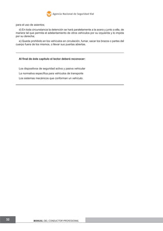 Agencia Nacional de Seguridad Vial

para el uso de asientos;
d) En toda circunstancia la detención se hará paralelamente a la acera y junto a ella, de
manera tal que permita el adelantamiento de otros vehículos por su izquierda y lo impida
por su derecha;
e) Queda prohibido en los vehículos en circulación, fumar, sacar los brazos o partes del
cuerpo fuera de los mismos, o llevar sus puertas abiertas.

Al final de éste capitulo el lector deberá reconocer:
Los dispositivos de seguridad activa y pasiva vehicular
La normativa específica para vehículos de transporte
Los sistemas mecánicos que conforman un vehículo.

32

Manual del conductor profesional

 