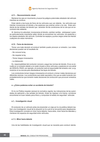 Agencia Nacional de Seguridad Vial

d.11. - Reconocimiento visual
Mantener los ojos en movimiento y buscar los peligros potenciales alrededor del vehículo
mientras se conduce.
Estar atento a las luces de freno de los vehículos que van delante, los vehículos que
intentan incorporarse al tránsito y los peatones que podrían entrar a la ruta. Estar pendiente de las señales de tránsito que advierten de las condiciones de la ruta que se encontrará más adelante.
Al disminuir la velocidad, incorporarse al tránsito, cambiar carriles, sobrepasar o girar,
es particularmente importante saber dónde se encuentran los vehículos, los peatones y
los objetos alrededor del vehículo. Controlar los espejos y puntos ciegos antes de intentar
cualquiera de estas maniobras.
d.12. - Toma de decisiones
Tomar una mala decisión al conducir también puede provocar un siniestro. Las malas
decisiones pueden ser el resultado de:
- No conocer la ley
- No respetar la ley
- Tomar riesgos innecesarios
- La distracción
Es responsabilidad del conductor conocer y seguir las normas de tránsito. Si se ve envuelto en un siniestro debido a no ceder el paso a otros vehículos y peatones en una señal
de CEDA EL PASO, por ejemplo, el conductor será el responsable del siniestro vial. La ignorancia no es excusa para desobedecer las leyes de tránsito.
Los conductores toman riesgos innecesarios al conducir y toman malas decisiones por
diferentes razones. Los conductores que están apurados o los que se están luciendo son
probablemente los que tomarán malas decisiones de conducción que provocan siniestros
viales.
e.- ¿Cómo podemos evitar un accidente de tránsito?
En la vía Pública respetar siempre la normativa vigente, las indicaciones de las autoridades de aplicación y las señales de tránsito. Antes de ingresar a la misma, corroborar
encontrarse en buen estado psico-físico y comprobar el estado de seguridad vehicular.
e.1. - Investigación visual
El conductor de un vehiculo antes de emprender un viaje por la vía pública deberá realizar una investigación visual de la situación en la cual el se encuentra para desplazarse.
Esta investigación consiste en mirar hacia delante, hacia atrás, mirar hacia los laterales y
mantener los espacios de seguridad entre vehículos.
e.1.1.- Mirar hacia delante
Una de las habilidades de investigación visual que se necesita para conducir atenta-

42

Manual del conductor profesional

 