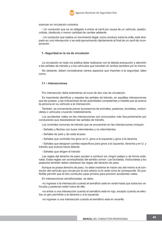 Agencia Nacional de Seguridad Vial

avanzan en circulación contraria
- Un conductor que se ve obligado a entrar al carril por causa de un vehículo, peatón,
ciclista, obstáculo o menor cantidad de carriles adelante
- Un conductor que realiza un movimiento ilegal, como conducir sobre la orilla, esté atrapado en una intersección o se está aproximando rápidamente al final de un carril de incorporación
f.- Seguridad en la vía de circulación
La circulación en toda vía pública debe realizarse con la debida precaución y atención
a las señales de tránsito y a los vehículos que transitan en ambos sentidos por la misma.
No obstante, deben considerarse ciertos aspectos que importan a la seguridad, tales
como:
f.1 – Intersecciones
Por intersección debe entenderse al cruce de dos vías de circulación.
Es importante identificar y respetar las señales de tránsito, en aquéllas intersecciones
que las posean, y las indicaciones de las autoridades competentes a medida que se acerca
la persona en su vehículo a la intersección.
También, es conveniente prever la presencia de animales, peatones, bicicletas, motocicletas o vehículos cruzando indebidamente.
Los accidentes viales en las intersecciones son provocados más frecuentemente por
conductores que desobedecen las señales de tránsito.
Los controles comunes de tránsito que se encuentran en las intersecciones incluyen:
- Señales y flechas con luces intermitentes y no intermitentes
- Señales de pare y de ceda el paso
- Señales que controlan los giros en U, giros a la izquierda y giros a la derecha
- Señales que designan carriles específicos para giros a la izquierda, derecha y en U, y
tránsito que avanza hacia delante
- Señales que dirigen el tránsito
Las reglas del derecho de paso ayudan a conducir sin ningún peligro y de forma ordenada. Estas reglas van acompañadas del sentido común. Las bicicletas, motocicletas y los
peatones también deben obedecer las reglas del derecho de paso.
Aunque se posea derecho de paso, no debe insistirse en hacer uso del mismo si el conductor del vehículo que circula por la otra arteria no lo cede como le corresponde. Es preferible permitir que el otro conductor pase primero para prevenir accidentes viales.
En intersecciones semaforizadas, se debe:
-no ingresar a la intersección cuando el semáforo esté en verde hasta que todos los vehículos y peatones estén fuera de ella
-no entrar a una intersección cuando el semáforo está en rojo, excepto cuando se efectúe un giro permitido a la derecha o a la izquierda
-no ingresar a una intersección cuando el semáforo está en amarillo

Manual del conductor profesional

49

 