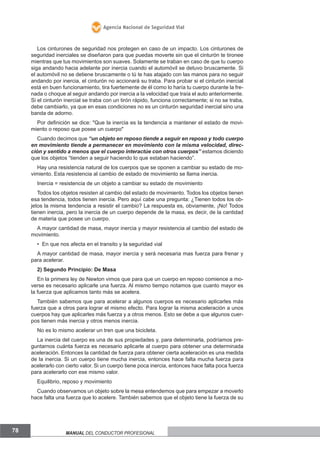 Agencia Nacional de Seguridad Vial

Los cinturones de seguridad nos protegen en caso de un impacto. Los cinturones de
seguridad inerciales se diseñaron para que puedas moverte sin que el cinturón te tironee
mientras que tus movimientos son suaves. Solamente se traban en caso de que tu cuerpo
siga andando hacia adelante por inercia cuando el automóvil se detuvo bruscamente. Si
el automóvil no se detiene bruscamente o tú te has atajado con las manos para no seguir
andando por inercia, el cinturón no accionará su traba. Para probar si el cinturón inercial
está en buen funcionamiento, tira fuertemente de él como lo haría tu cuerpo durante la frenada o choque al seguir andando por inercia a la velocidad que traía el auto anteriormente.
Si el cinturón inercial se traba con un tirón rápido, funciona correctamente; si no se traba,
debe cambiarlo, ya que en esas condiciones no es un cinturón seguridad inercial sino una
banda de adorno.
Por definición se dice: "Que la inercia es la tendencia a mantener el estado de movimiento o reposo que posee un cuerpo"
Cuando decimos que “un objeto en reposo tiende a seguir en reposo y todo cuerpo
en movimiento tiende a permanecer en movimiento con la misma velocidad, dirección y sentido a menos que el cuerpo interactúe con otros cuerpos” estamos diciendo
que los objetos “tienden a seguir haciendo lo que estaban haciendo”.
Hay una resistencia natural de los cuerpos que se oponen a cambiar su estado de movimiento. Esta resistencia al cambio de estado de movimiento se llama inercia.
Inercia = resistencia de un objeto a cambiar su estado de movimiento
Todos los objetos resisten al cambio del estado de movimiento. Todos los objetos tienen
esa tendencia, todos tienen inercia. Pero aquí cabe una pregunta: ¿Tienen todos los objetos la misma tendencia a resistir el cambio? La respuesta es, obviamente, ¡No! Todos
tienen inercia, pero la inercia de un cuerpo depende de la masa, es decir, de la cantidad
de materia que posee un cuerpo.
A mayor cantidad de masa, mayor inercia y mayor resistencia al cambio del estado de
movimiento.
• En que nos afecta en el transito y la seguridad vial
A mayor cantidad de masa, mayor inercia y será necesaria mas fuerza para frenar y
para acelerar.
2) Segundo Principio: De Masa
En la primera ley de Newton vimos que para que un cuerpo en reposo comience a moverse es necesario aplicarle una fuerza. Al mismo tiempo notamos que cuanto mayor es
la fuerza que aplicamos tanto más se acelera.
También sabemos que para acelerar a algunos cuerpos es necesario aplicarles más
fuerza que a otros para lograr el mismo efecto. Para lograr la misma aceleración a unos
cuerpos hay que aplicarles más fuerza y a otros menos. Esto se debe a que algunos cuerpos tienen más inercia y otros menos inercia.
No es lo mismo acelerar un tren que una bicicleta.
La inercia del cuerpo es una de sus propiedades y, para determinarla, podríamos preguntarnos cuánta fuerza es necesario aplicarle al cuerpo para obtener una determinada
aceleración. Entonces la cantidad de fuerza para obtener cierta aceleración es una medida
de la inercia. Si un cuerpo tiene mucha inercia, entonces hace falta mucha fuerza para
acelerarlo con cierto valor. Si un cuerpo tiene poca inercia, entonces hace falta poca fuerza
para acelerarlo con ese mismo valor.
Equilibrio, reposo y movimiento
Cuando observamos un objeto sobre la mesa entendemos que para empezar a moverlo
hace falta una fuerza que lo acelere. También sabemos que el objeto tiene la fuerza de su

78

Manual del conductor profesional

 