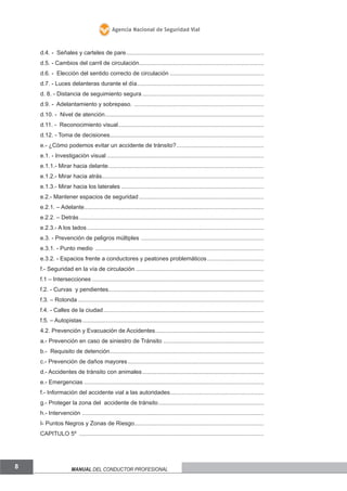 Agencia Nacional de Seguridad Vial

d.4. - Señales y carteles de pare.....................................................................................
d.5. - Cambios del carril de circulación.............................................................................
d.6. - Elección del sentido correcto de circulación ..........................................................
d.7. - Luces delanteras durante el día ..............................................................................
d. 8. - Distancia de seguimiento segura ...........................................................................
d.9. - Adelantamiento y sobrepaso. ................................................................................
d.10. - Nivel de atención..................................................................................................
d.11. - Reconocimiento visual..........................................................................................
d.12. - Toma de decisiones...............................................................................................
e.- ¿Cómo podemos evitar un accidente de tránsito?......................................................
e.1. - Investigación visual .................................................................................................
e.1.1.- Mirar hacia delante................................................................................................
e.1.2.- Mirar hacia atrás....................................................................................................
e.1.3.- Mirar hacia los laterales ........................................................................................
e.2.- Mantener espacios de seguridad .............................................................................
e.2.1. – Adelante...............................................................................................................
e.2.2. – Detrás ..................................................................................................................
e.2.3.- A los lados .............................................................................................................
e.3. - Prevención de peligros múltiples ............................................................................
e.3.1. - Punto medio ........................................................................................................
e.3.2. - Espacios frente a conductores y peatones problemáticos ...................................
f.- Seguridad en la vía de circulación ...............................................................................
f.1 – Intersecciones ..........................................................................................................
f.2. - Curvas y pendientes................................................................................................
f.3. – Rotonda ...................................................................................................................
f.4. - Calles de la ciudad ...................................................................................................
f.5. – Autopistas ................................................................................................................
4.2. Prevención y Evacuación de Accidentes...................................................................
a.- Prevención en caso de siniestro de Tránsito ..............................................................
b.- Requisito de detención...............................................................................................
c.- Prevención de daños mayores ....................................................................................
d.- Accidentes de tránsito con animales ...........................................................................
e.- Emergencias ...............................................................................................................
f.- Información del accidente vial a las autoridades..........................................................
g.- Proteger la zona del accidente de tránsito .................................................................
h.- Intervención ................................................................................................................
I- Puntos Negros y Zonas de Riesgo................................................................................
CAPITULO 5º ..................................................................................................................

8

Manual del conductor profesional

 