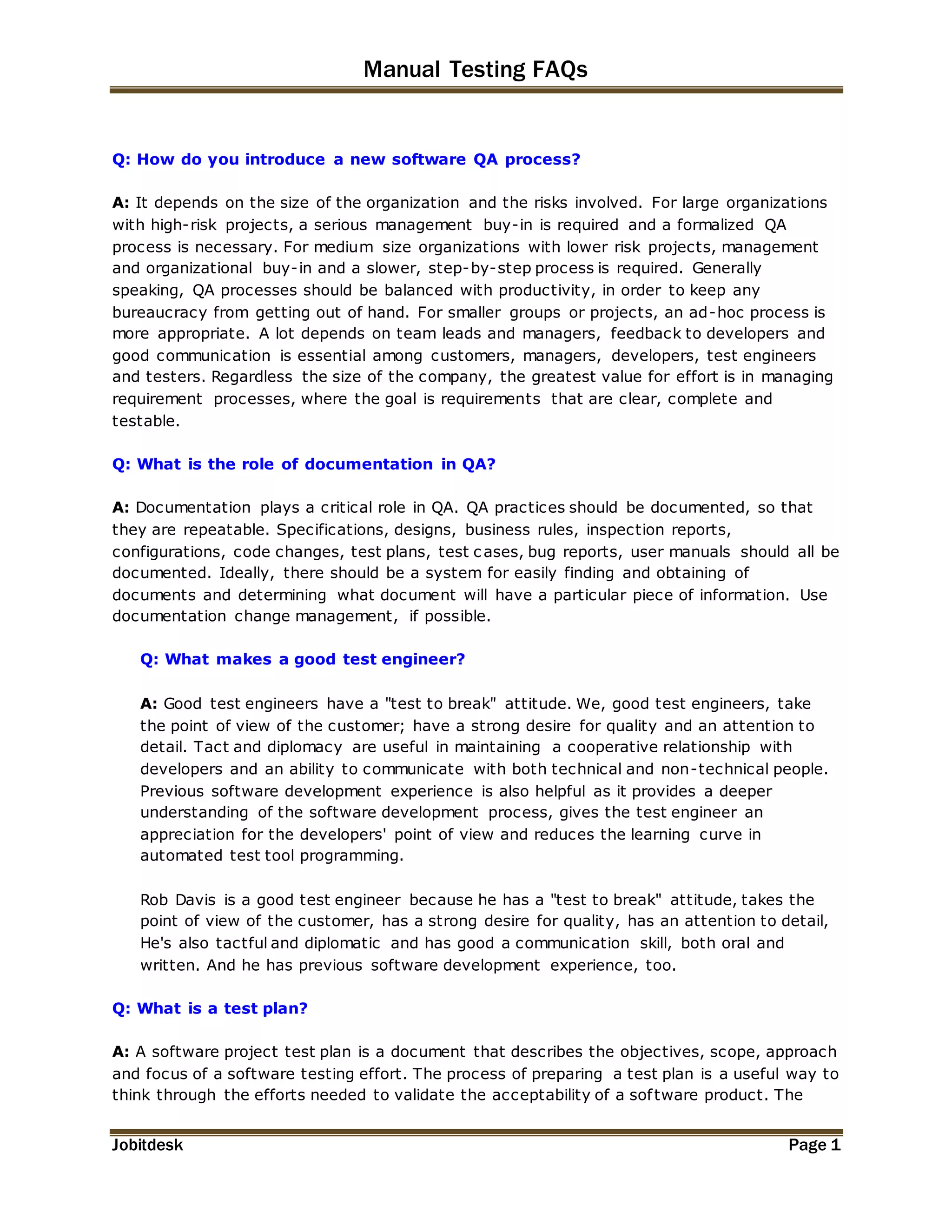 Manual Testing FAQs 
Q: How do you introduce a new software QA process? 
A: It depends on the size of the organization and the risks involved. For large organizations 
with high-risk projects, a serious management buy-in is required and a formalized QA 
process is necessary. For medium size organizations with lower risk projects, management 
and organizational buy-in and a slower, step-by-step process is required. Generally 
speaking, QA processes should be balanced with productivity, in order to keep any 
bureaucracy from getting out of hand. For smaller groups or projects, an ad-hoc process is 
more appropriate. A lot depends on team leads and managers, feedback to developers and 
good communication is essential among customers, managers, developers, test engineers 
and testers. Regardless the size of the company, the greatest value for effort is in managing 
requirement processes, where the goal is requirements that are clear, complete and 
testable. 
Q: What is the role of documentation in QA? 
A: Documentation plays a critical role in QA. QA practices should be documented, so that 
they are repeatable. Specifications, designs, business rules, inspection reports, 
configurations, code changes, test plans, test c ases, bug reports, user manuals should all be 
documented. Ideally, there should be a system for easily finding and obtaining of 
documents and determining what document will have a particular piece of information. Use 
documentation change management, if possible. 
Q: What makes a good test engineer? 
A: Good test engineers have a "test to break" attitude. We, good test engineers, take 
the point of view of the customer; have a strong desire for quality and an attention to 
detail. Tact and diplomacy are useful in maintaining a cooperative relationship with 
developers and an ability to communicate with both technical and non-technical people. 
Previous software development experience is also helpful as it provides a deeper 
understanding of the software development process, gives the test engineer an 
appreciation for the developers' point of view and reduces the learning curve in 
automated test tool programming. 
Rob Davis is a good test engineer because he has a "test to break" attitude, takes the 
point of view of the customer, has a strong desire for quality, has an attention to detail, 
He's also tactful and diplomatic and has good a communication skill, both oral and 
written. And he has previous software development experience, too. 
Q: What is a test plan? 
A: A software project test plan is a document that describes the objectives, scope, approach 
and focus of a software testing effort. The process of preparing a test plan is a useful way to 
think through the efforts needed to validate the acceptability of a sof tware product. The 
Jobitdesk Page 1 
 