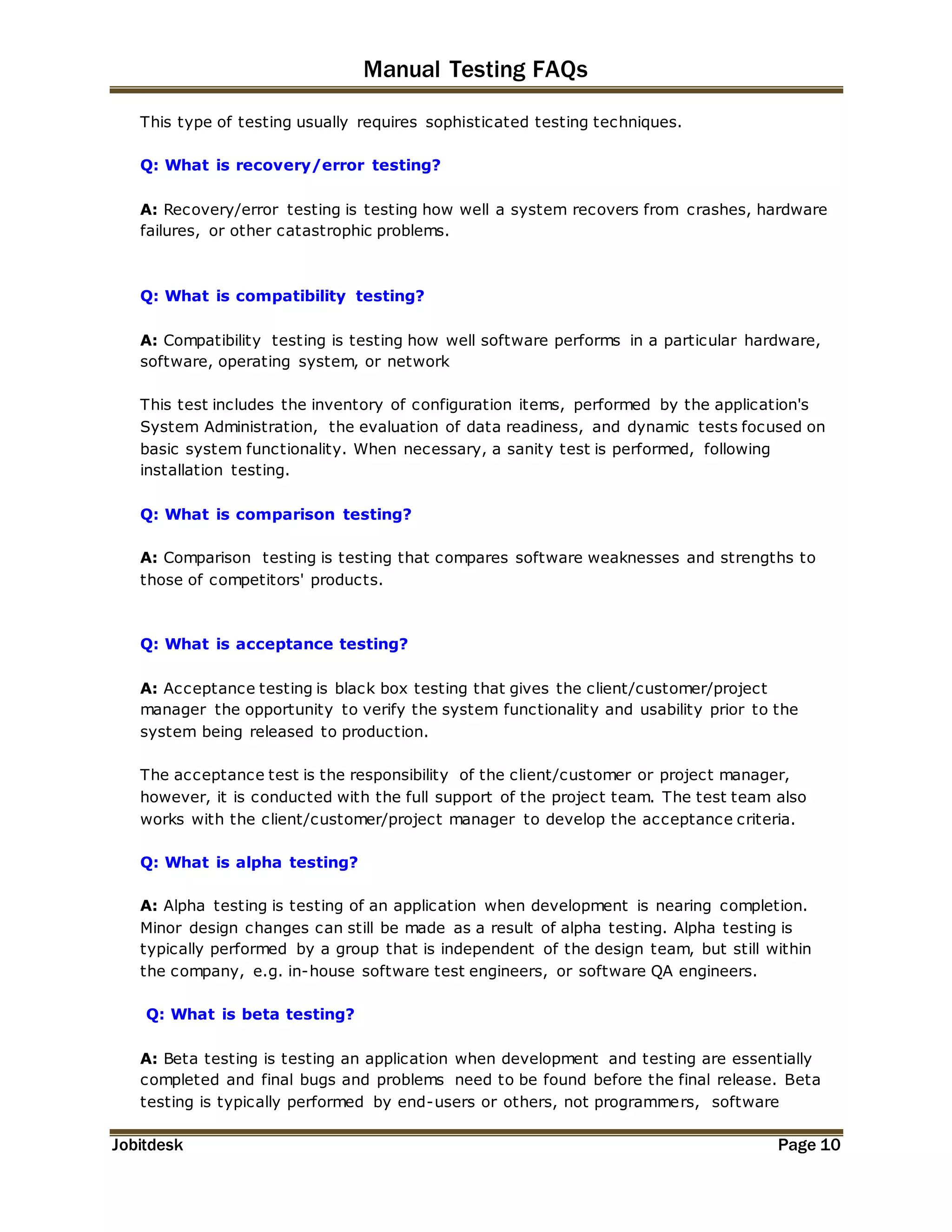 Manual Testing FAQs 
This type of testing usually requires sophisticated testing techniques. 
Q: What is recovery/error testing? 
A: Recovery/error testing is testing how well a system recovers from crashes, hardware 
failures, or other catastrophic problems. 
Q: What is compatibility testing? 
A: Compatibility testing is testing how well software performs in a particular hardware, 
software, operating system, or network 
This test includes the inventory of configuration items, performed by the application's 
System Administration, the evaluation of data readiness, and dynamic tests focused on 
basic system functionality. When necessary, a sanity test is performed, following 
installation testing. 
Q: What is comparison testing? 
A: Comparison testing is testing that compares software weaknesses and strengths to 
those of competitors' products. 
Q: What is acceptance testing? 
A: Acceptance testing is black box testing that gives the client/customer/project 
manager the opportunity to verify the system functionality and usability prior to the 
system being released to production. 
The acceptance test is the responsibility of the client/customer or project manager, 
however, it is conducted with the full support of the project team. The test team also 
works with the client/customer/project manager to develop the acceptance criteria. 
Q: What is alpha testing? 
A: Alpha testing is testing of an application when development is nearing completion. 
Minor design changes can still be made as a result of alpha testing. Alpha testing is 
typically performed by a group that is independent of the design team, but still within 
the company, e.g. in-house software test engineers, or software QA engineers. 
Q: What is beta testing? 
A: Beta testing is testing an application when development and testing are essentially 
completed and final bugs and problems need to be found before the final release. Beta 
testing is typically performed by end-users or others, not programmers, software 
Jobitdesk Page 10 
 