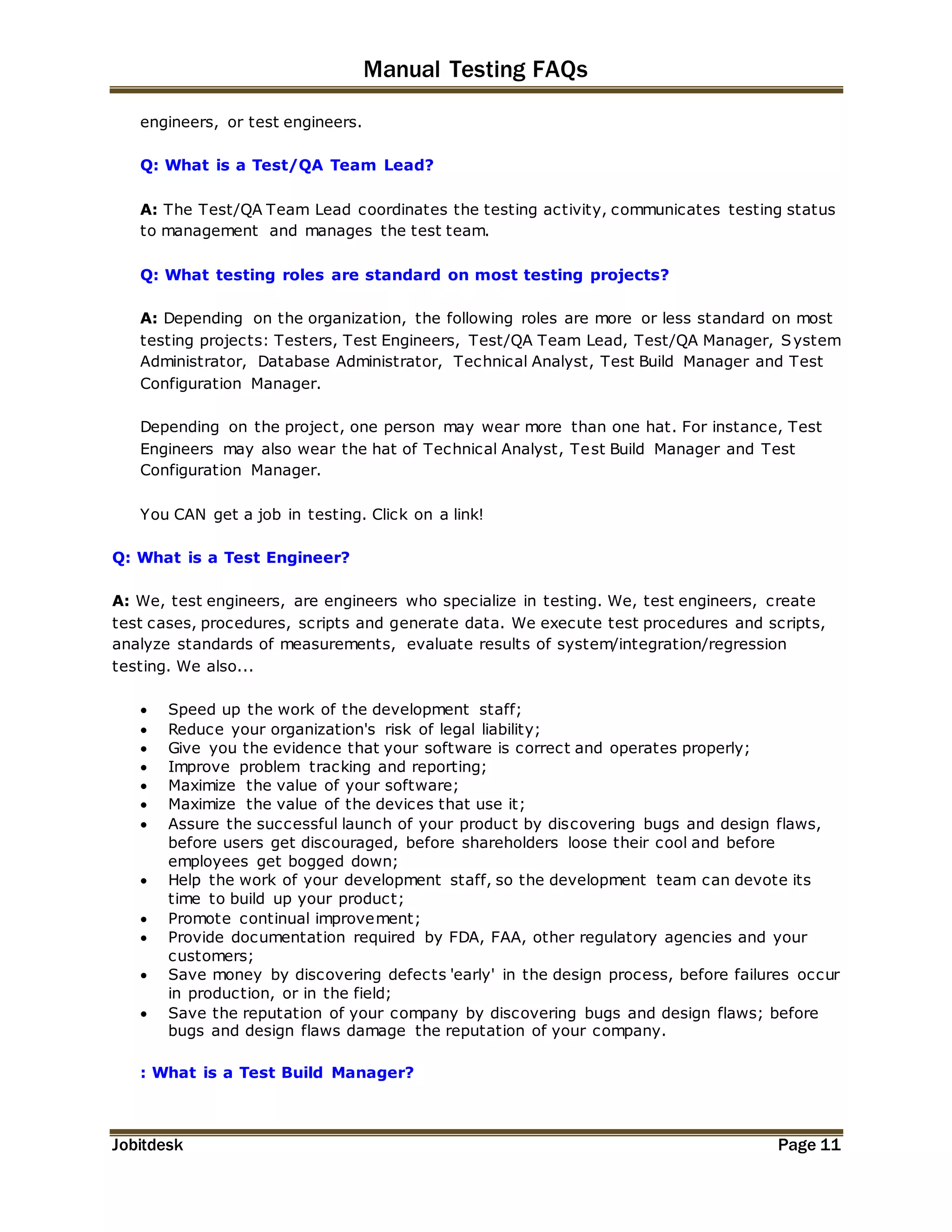 Manual Testing FAQs 
engineers, or test engineers. 
Q: What is a Test/QA Team Lead? 
A: The Test/QA Team Lead coordinates the testing activity, communicates testing status 
to management and manages the test team. 
Q: What testing roles are standard on most testing projects? 
A: Depending on the organization, the following roles are more or less standard on most 
testing projects: Testers, Test Engineers, Test/QA Team Lead, Test/QA Manager, System 
Administrator, Database Administrator, Technical Analyst, Test Build Manager and Test 
Configuration Manager. 
Depending on the project, one person may wear more than one hat. For instance, Test 
Engineers may also wear the hat of Technical Analyst, Test Build Manager and Test 
Configuration Manager. 
You CAN get a job in testing. Click on a link! 
Q: What is a Test Engineer? 
A: We, test engineers, are engineers who specialize in testing. We, test engineers, create 
test cases, procedures, scripts and generate data. We execute test procedures and scripts, 
analyze standards of measurements, evaluate results of system/integration/regression 
testing. We also... 
 Speed up the work of the development staff; 
 Reduce your organization's risk of legal liability; 
 Give you the evidence that your software is correct and operates properly; 
 Improve problem tracking and reporting; 
 Maximize the value of your software; 
 Maximize the value of the devices that use it; 
 Assure the successful launch of your product by discovering bugs and design flaws, 
before users get discouraged, before shareholders loose their cool and before 
employees get bogged down; 
 Help the work of your development staff, so the development team can devote its 
time to build up your product; 
 Promote continual improvement; 
 Provide documentation required by FDA, FAA, other regulatory agencies and your 
customers; 
 Save money by discovering defects 'early' in the design process, before failures occur 
in production, or in the field; 
 Save the reputation of your company by discovering bugs and design flaws; before 
bugs and design flaws damage the reputation of your company. 
: What is a Test Build Manager? 
Jobitdesk Page 11 
 