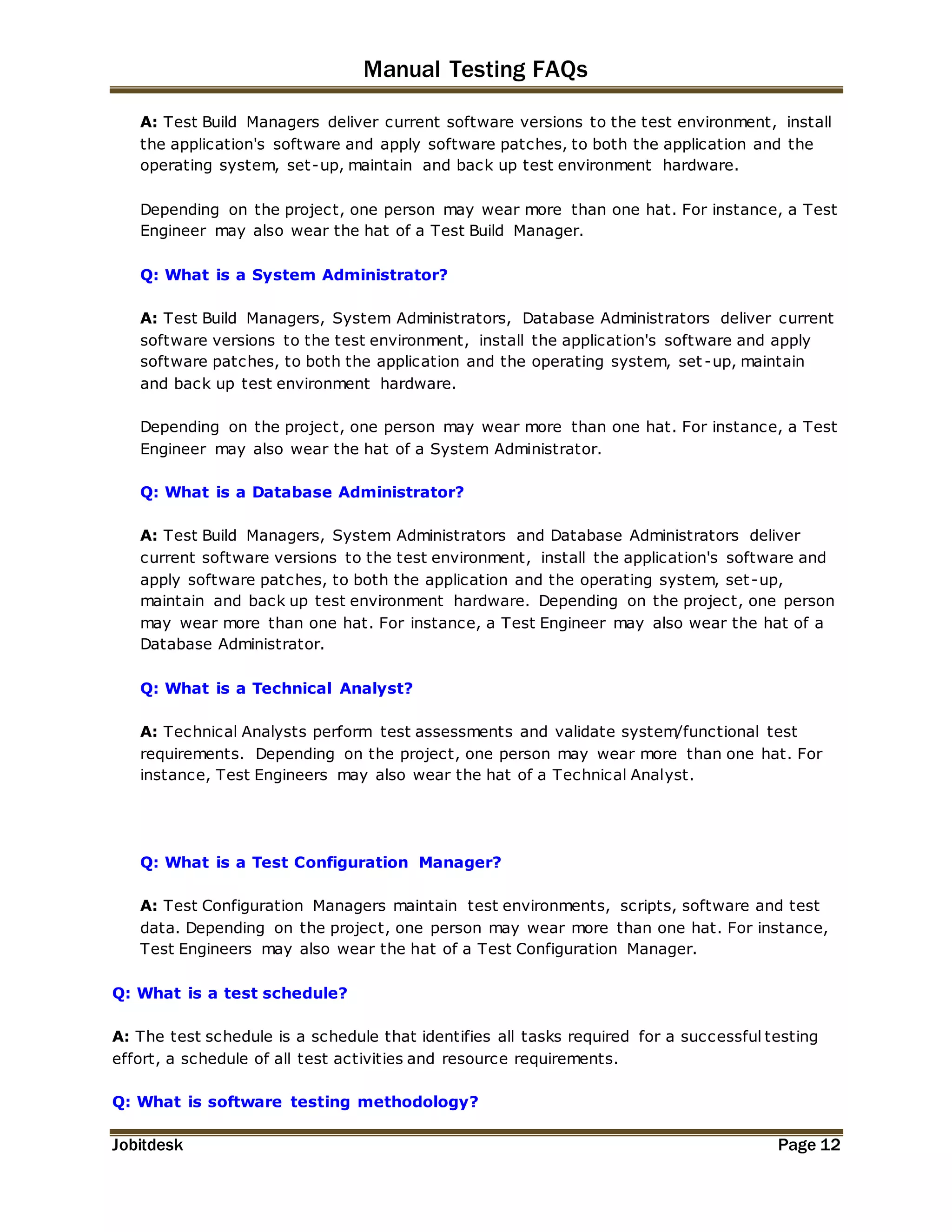 Manual Testing FAQs 
A: Test Build Managers deliver current software versions to the test environment, install 
the application's software and apply software patches, to both the application and the 
operating system, set-up, maintain and back up test environment hardware. 
Depending on the project, one person may wear more than one hat. For instance, a Test 
Engineer may also wear the hat of a Test Build Manager. 
Q: What is a System Administrator? 
A: Test Build Managers, System Administrators, Database Administrators deliver current 
software versions to the test environment, install the application's software and apply 
software patches, to both the application and the operating system, set -up, maintain 
and back up test environment hardware. 
Depending on the project, one person may wear more than one hat. For instance, a Test 
Engineer may also wear the hat of a System Administrator. 
Q: What is a Database Administrator? 
A: Test Build Managers, System Administrators and Database Administrators deliver 
current software versions to the test environment, install the application's software and 
apply software patches, to both the application and the operating system, set -up, 
maintain and back up test environment hardware. Depending on the project, one person 
may wear more than one hat. For instance, a Test Engineer may also wear the hat of a 
Database Administrator. 
Q: What is a Technical Analyst? 
A: Technical Analysts perform test assessments and validate system/functional test 
requirements. Depending on the project, one person may wear more than one hat. For 
instance, Test Engineers may also wear the hat of a Technical Analyst. 
Q: What is a Test Configuration Manager? 
A: Test Configuration Managers maintain test environments, scripts, software and test 
data. Depending on the project, one person may wear more than one hat. For instance, 
Test Engineers may also wear the hat of a Test Configuration Manager. 
Q: What is a test schedule? 
A: The test schedule is a schedule that identifies all tasks required for a successful testing 
effort, a schedule of all test activities and resource requirements. 
Q: What is software testing methodology? 
Jobitdesk Page 12 
 