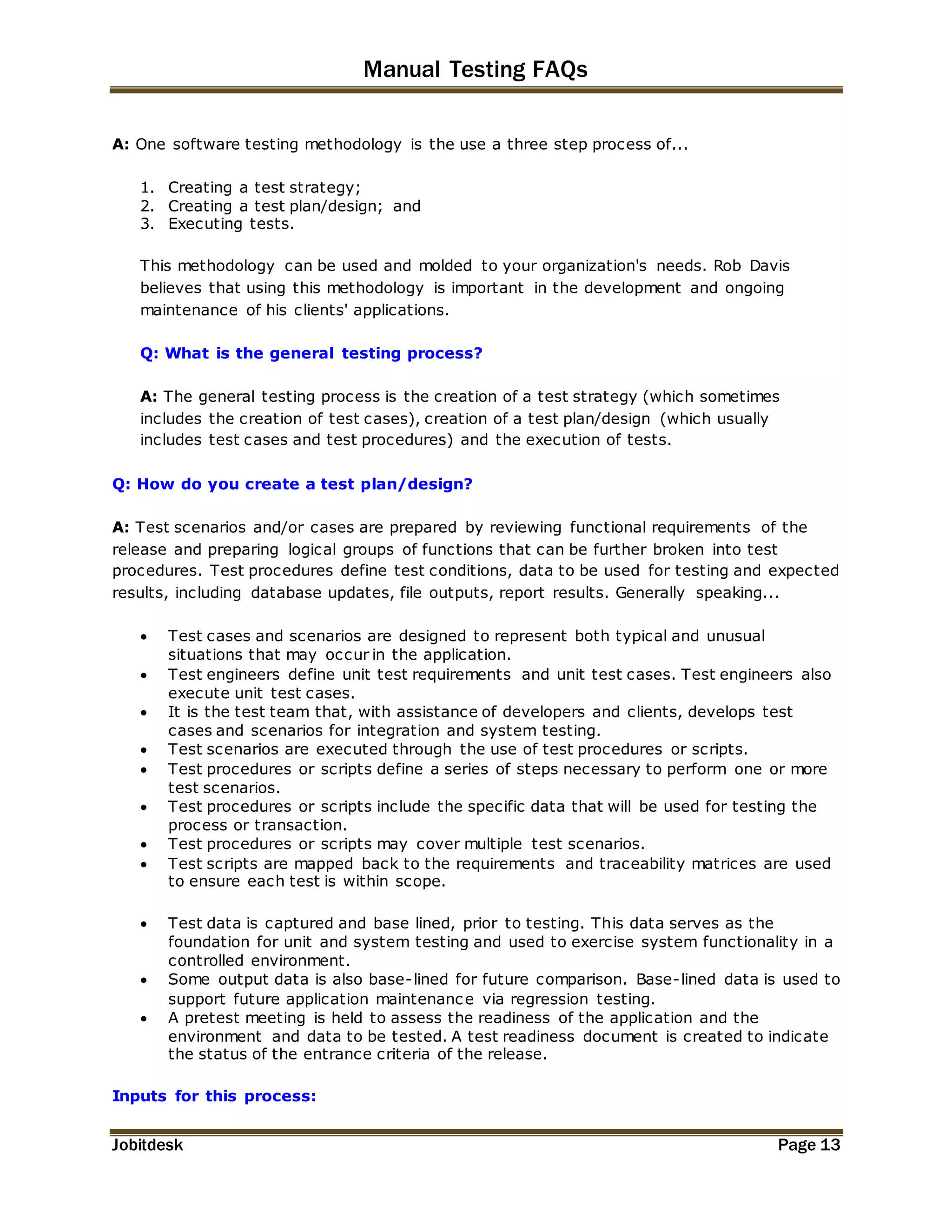 Manual Testing FAQs 
A: One software testing methodology is the use a three step process of... 
1. Creating a test strategy; 
2. Creating a test plan/design; and 
3. Executing tests. 
This methodology can be used and molded to your organization's needs. Rob Davis 
believes that using this methodology is important in the development and ongoing 
maintenance of his clients' applications. 
Q: What is the general testing process? 
A: The general testing process is the creation of a test strategy (which sometimes 
includes the creation of test cases), creation of a test plan/design (which usually 
includes test cases and test procedures) and the execution of tests. 
Q: How do you create a test plan/design? 
A: Test scenarios and/or cases are prepared by reviewing functional requirements of the 
release and preparing logical groups of functions that can be further broken into test 
procedures. Test procedures define test conditions, data to be used for testing and expected 
results, including database updates, file outputs, report results. Generally speaking... 
 Test cases and scenarios are designed to represent both typical and unusual 
situations that may occur in the application. 
 Test engineers define unit test requirements and unit test cases. Test engineers also 
execute unit test cases. 
 It is the test team that, with assistance of developers and clients, develops test 
cases and scenarios for integration and system testing. 
 Test scenarios are executed through the use of test procedures or scripts. 
 Test procedures or scripts define a series of steps necessary to perform one or more 
test scenarios. 
 Test procedures or scripts include the specific data that will be used for testing the 
process or transaction. 
 Test procedures or scripts may cover multiple test scenarios. 
 Test scripts are mapped back to the requirements and traceability matrices are used 
to ensure each test is within scope. 
 Test data is captured and base lined, prior to testing. This data serves as the 
foundation for unit and system testing and used to exercise system functionality in a 
controlled environment. 
 Some output data is also base-lined for future comparison. Base-lined data is used to 
support future application maintenance via regression testing. 
 A pretest meeting is held to assess the readiness of the application and the 
environment and data to be tested. A test readiness document is created to indicate 
the status of the entrance criteria of the release. 
Inputs for this process: 
Jobitdesk Page 13 
 