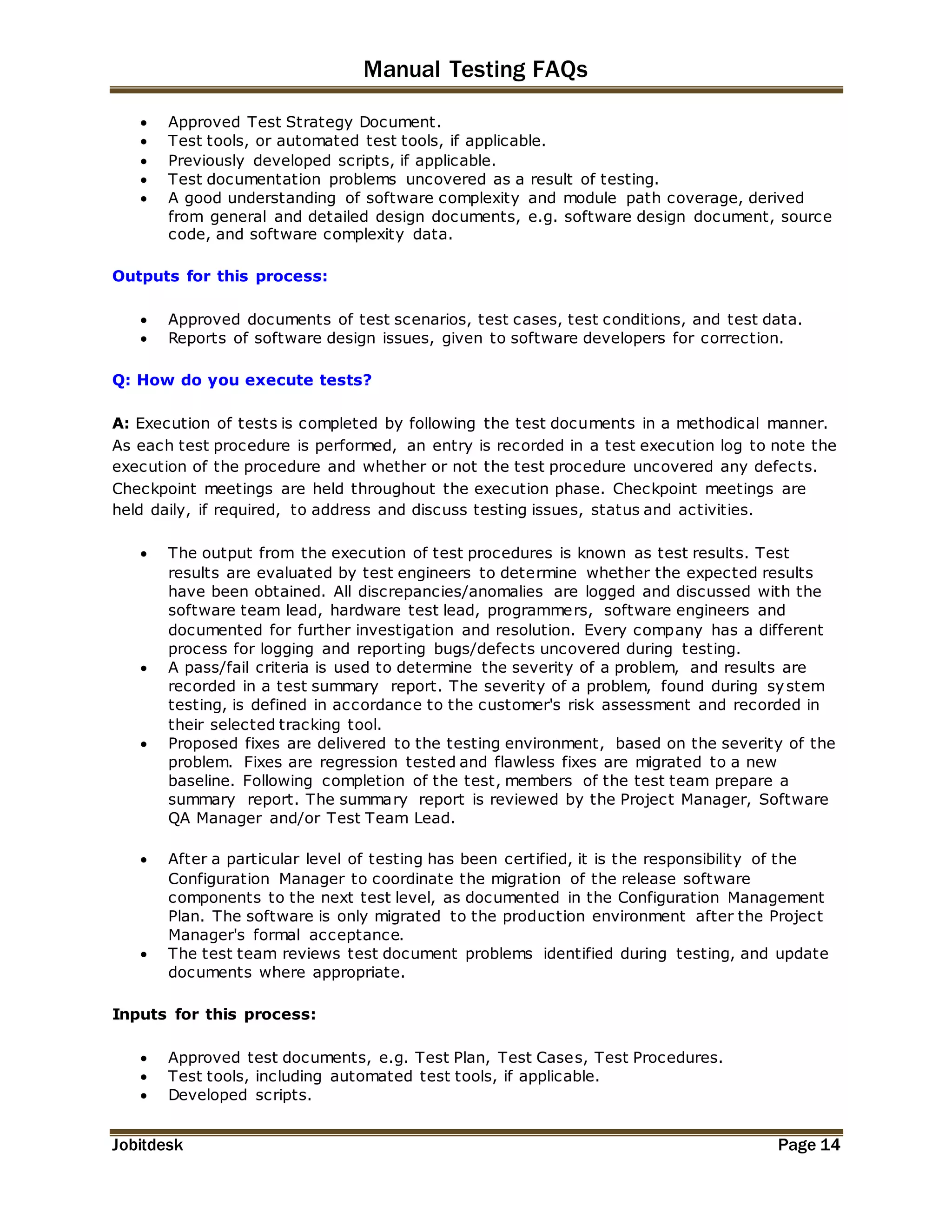 Manual Testing FAQs 
 Approved Test Strategy Document. 
 Test tools, or automated test tools, if applicable. 
 Previously developed scripts, if applicable. 
 Test documentation problems uncovered as a result of testing. 
 A good understanding of software complexity and module path coverage, derived 
from general and detailed design documents, e.g. software design document, source 
code, and software complexity data. 
Outputs for this process: 
 Approved documents of test scenarios, test cases, test conditions, and test data. 
 Reports of software design issues, given to software developers for correction. 
Q: How do you execute tests? 
A: Execution of tests is completed by following the test documents in a methodical manner. 
As each test procedure is performed, an entry is recorded in a test execution log to note the 
execution of the procedure and whether or not the test procedure uncovered any defects. 
Checkpoint meetings are held throughout the execution phase. Checkpoint meetings are 
held daily, if required, to address and discuss testing issues, status and activities. 
 The output from the execution of test procedures is known as test results. Test 
results are evaluated by test engineers to determine whether the expected results 
have been obtained. All discrepancies/anomalies are logged and discussed with the 
software team lead, hardware test lead, programmers, software engineers and 
documented for further investigation and resolution. Every company has a different 
process for logging and reporting bugs/defects uncovered during testing. 
 A pass/fail criteria is used to determine the severity of a problem, and results are 
recorded in a test summary report. The severity of a problem, found during system 
testing, is defined in accordance to the customer's risk assessment and recorded in 
their selected tracking tool. 
 Proposed fixes are delivered to the testing environment, based on the severity of the 
problem. Fixes are regression tested and flawless fixes are migrated to a new 
baseline. Following completion of the test, members of the test team prepare a 
summary report. The summary report is reviewed by the Project Manager, Software 
QA Manager and/or Test Team Lead. 
 After a particular level of testing has been certified, it is the responsibility of the 
Configuration Manager to coordinate the migration of the release software 
components to the next test level, as documented in the Configuration Management 
Plan. The software is only migrated to the production environment after the Project 
Manager's formal acceptance. 
 The test team reviews test document problems identified during testing, and update 
documents where appropriate. 
Inputs for this process: 
 Approved test documents, e.g. Test Plan, Test Cases, Test Procedures. 
 Test tools, including automated test tools, if applicable. 
 Developed scripts. 
Jobitdesk Page 14 
 