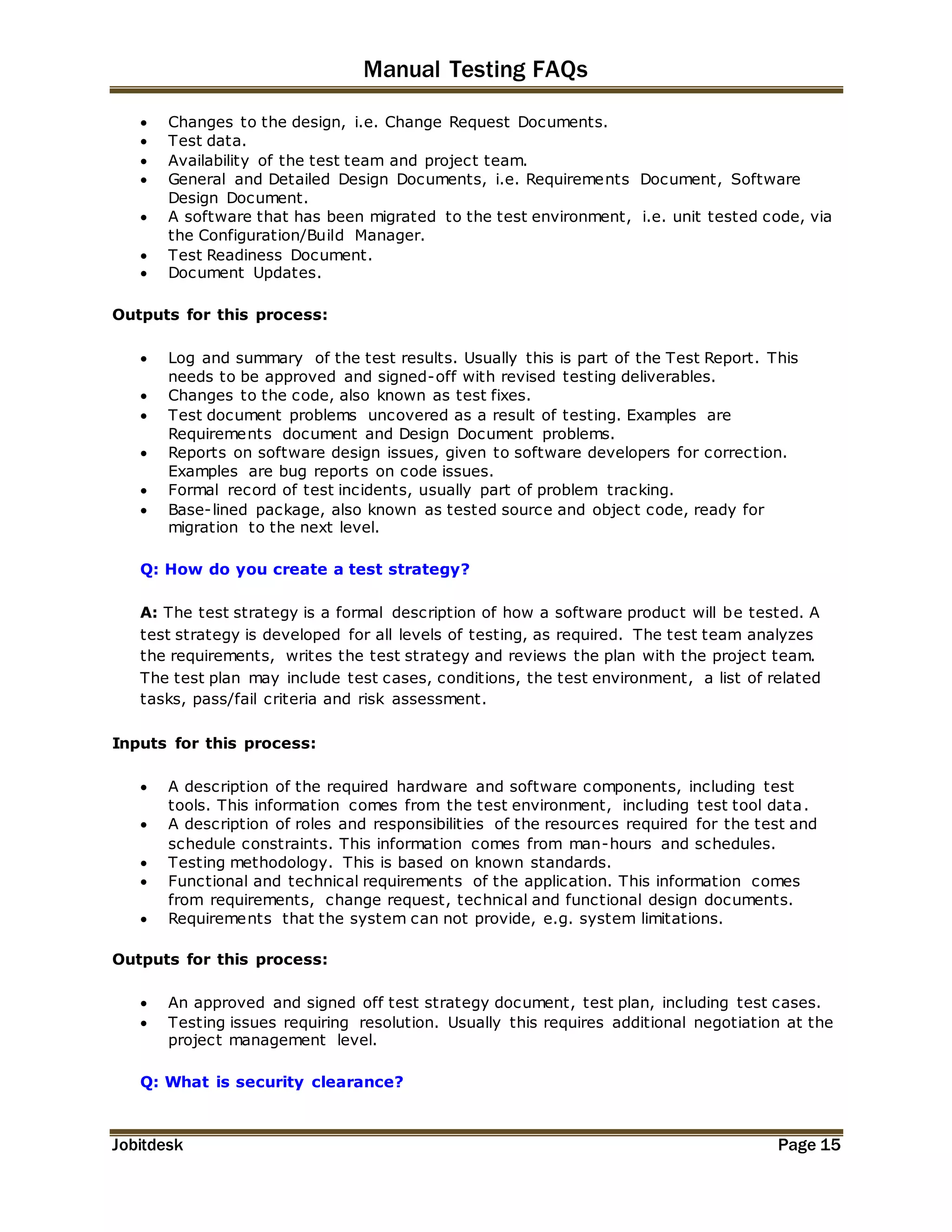 Manual Testing FAQs 
 Changes to the design, i.e. Change Request Documents. 
 Test data. 
 Availability of the test team and project team. 
 General and Detailed Design Documents, i.e. Requirements Document, Software 
Design Document. 
 A software that has been migrated to the test environment, i.e. unit tested code, via 
the Configuration/Build Manager. 
 Test Readiness Document. 
 Document Updates. 
Outputs for this process: 
 Log and summary of the test results. Usually this is part of the Test Report. This 
needs to be approved and signed-off with revised testing deliverables. 
 Changes to the code, also known as test fixes. 
 Test document problems uncovered as a result of testing. Examples are 
Requirements document and Design Document problems. 
 Reports on software design issues, given to software developers for correction. 
Examples are bug reports on code issues. 
 Formal record of test incidents, usually part of problem tracking. 
 Base-lined package, also known as tested source and object code, ready for 
migration to the next level. 
Q: How do you create a test strategy? 
A: The test strategy is a formal description of how a software product will be tested. A 
test strategy is developed for all levels of testing, as required. The test team analyzes 
the requirements, writes the test strategy and reviews the plan with the project team. 
The test plan may include test cases, conditions, the test environment, a list of related 
tasks, pass/fail criteria and risk assessment. 
Inputs for this process: 
 A description of the required hardware and software components, including test 
tools. This information comes from the test environment, including test tool data. 
 A description of roles and responsibilities of the resources required for the test and 
schedule constraints. This information comes from man-hours and schedules. 
 Testing methodology. This is based on known standards. 
 Functional and technical requirements of the application. This information comes 
from requirements, change request, technical and functional design documents. 
 Requirements that the system can not provide, e.g. system limitations. 
Outputs for this process: 
 An approved and signed off test strategy document, test plan, including test cases. 
 Testing issues requiring resolution. Usually this requires additional negotiation at the 
project management level. 
Q: What is security clearance? 
Jobitdesk Page 15 
 