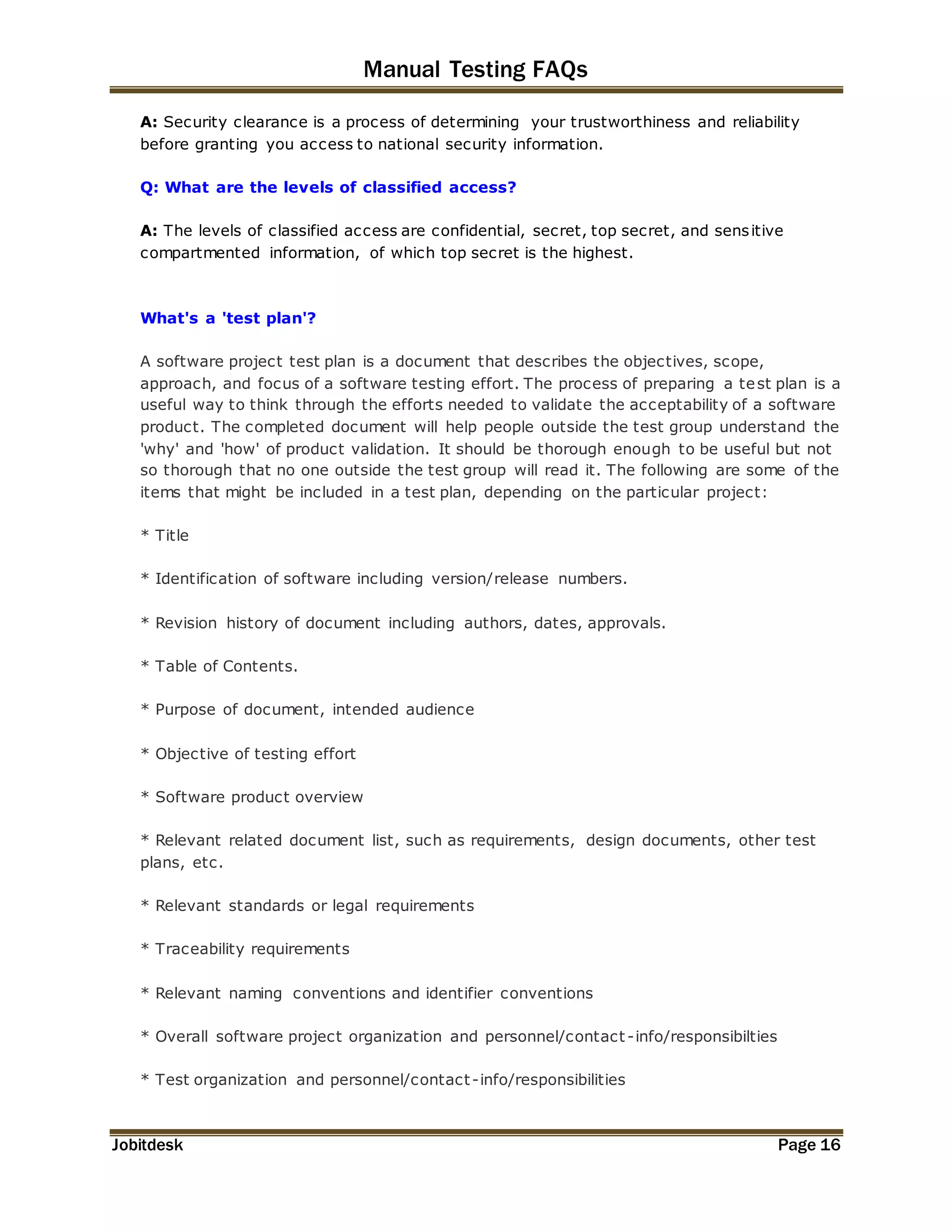 Manual Testing FAQs 
A: Security clearance is a process of determining your trustworthiness and reliability 
before granting you access to national security information. 
Q: What are the levels of classified access? 
A: The levels of classified access are confidential, secret, top secret, and sensitive 
compartmented information, of which top secret is the highest. 
What's a 'test plan'? 
A software project test plan is a document that describes the objectives, scope, 
approach, and focus of a software testing effort. The process of preparing a test plan is a 
useful way to think through the efforts needed to validate the acceptability of a software 
product. The completed document will help people outside the test group understand the 
'why' and 'how' of product validation. It should be thorough enough to be useful but not 
so thorough that no one outside the test group will read it. The following are some of the 
items that might be included in a test plan, depending on the particular project: 
* Title 
* Identification of software including version/release numbers. 
* Revision history of document including authors, dates, approvals. 
* Table of Contents. 
* Purpose of document, intended audience 
* Objective of testing effort 
* Software product overview 
* Relevant related document list, such as requirements, design documents, other test 
plans, etc. 
* Relevant standards or legal requirements 
* Traceability requirements 
* Relevant naming conventions and identifier conventions 
* Overall software project organization and personnel/contact -info/responsibilties 
* Test organization and personnel/contact -info/responsibilities 
Jobitdesk Page 16 
 