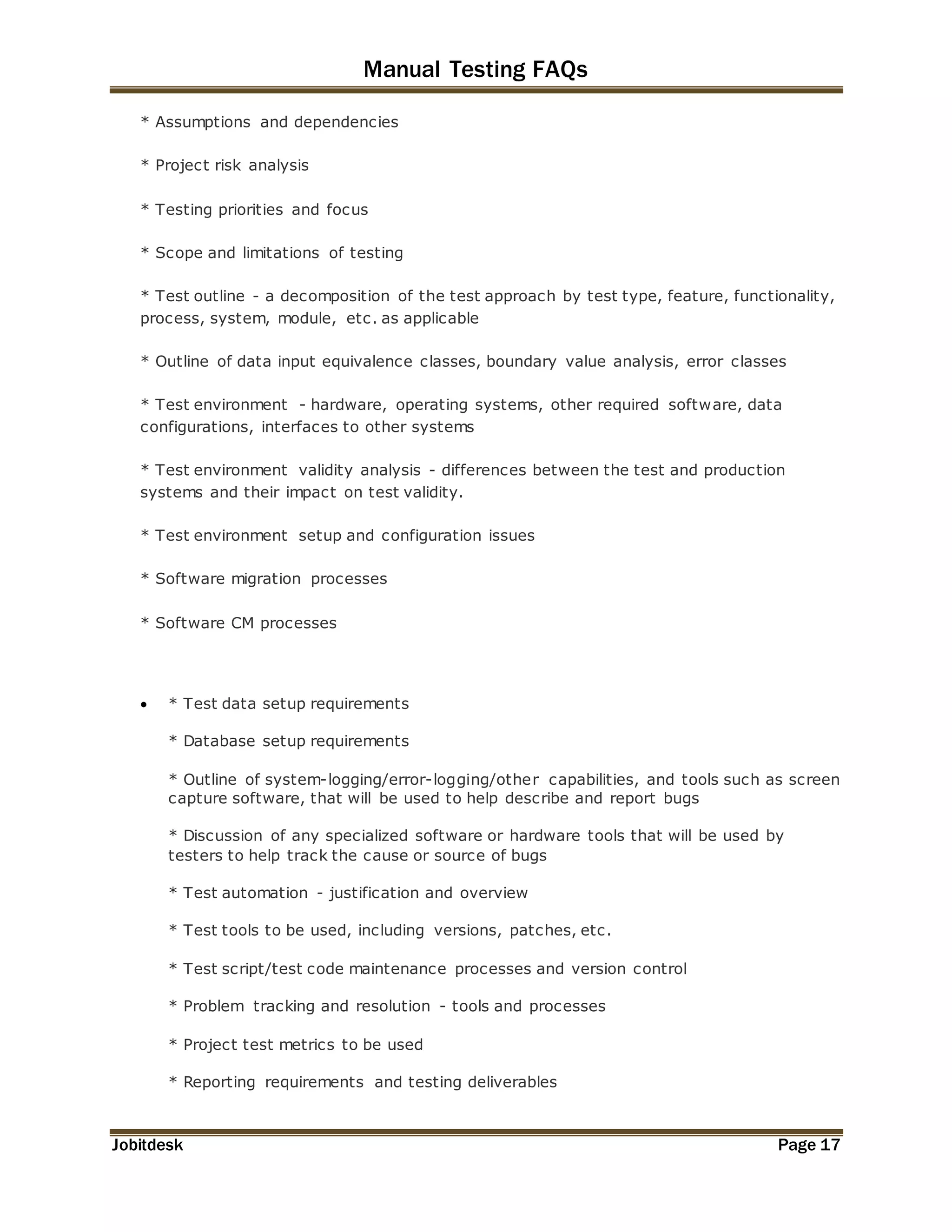 Manual Testing FAQs 
* Assumptions and dependencies 
* Project risk analysis 
* Testing priorities and focus 
* Scope and limitations of testing 
* Test outline - a decomposition of the test approach by test type, feature, functionality, 
process, system, module, etc. as applicable 
* Outline of data input equivalence classes, boundary value analysis, error classes 
* Test environment - hardware, operating systems, other required software, data 
configurations, interfaces to other systems 
* Test environment validity analysis - differences between the test and production 
systems and their impact on test validity. 
* Test environment setup and configuration issues 
* Software migration processes 
* Software CM processes 
 * Test data setup requirements 
* Database setup requirements 
* Outline of system-logging/error-logging/other capabilities, and tools such as screen 
capture software, that will be used to help describe and report bugs 
* Discussion of any specialized software or hardware tools that will be used by 
testers to help track the cause or source of bugs 
* Test automation - justification and overview 
* Test tools to be used, including versions, patches, etc. 
* Test script/test code maintenance processes and version control 
* Problem tracking and resolution - tools and processes 
* Project test metrics to be used 
* Reporting requirements and testing deliverables 
Jobitdesk Page 17 
 